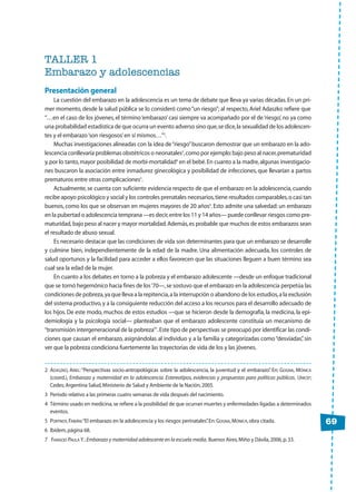 TALLER 1
Embarazo y adolescencias
Presentación general
La cuestión del embarazo en la adolescencia es un tema de debate que lleva ya varias décadas.En un pri-
mer momento, desde la salud pública se lo consideró como“un riesgo”; al respecto, Ariel Adaszko refiere que
“…en el caso de los jóvenes,el término‘embarazo’casi siempre va acompañado por el de‘riesgo’,no ya como
una probabilidad estadística de que ocurra un evento adverso sino que,se dice,la sexualidad de los adolescen-
tes y el embarazo‘son riesgosos’en sí mismos…”2
.
Muchas investigaciones alineadas con la idea de“riesgo”buscaron demostrar que un embarazo en la ado-
lescencia conllevaría problemas obstétricos o neonatales3
,como por ejemplo:bajo peso al nacer,prematuridad
y,por lo tanto,mayor posibilidad de morbi-mortalidad4
en el bebé.En cuanto a la madre,algunas investigacio-
nes buscaron la asociación entre inmadurez ginecológica y posibilidad de infecciones, que llevarían a partos
prematuros entre otras complicaciones5
.
Actualmente, se cuenta con suficiente evidencia respecto de que el embarazo en la adolescencia, cuando
recibe apoyo psicológico y social y los controles prenatales necesarios,tiene resultados comparables,o casi tan
buenos, como los que se observan en mujeres mayores de 20 años6
. Esto admite una salvedad: un embarazo
en la pubertad o adolescencia temprana —es decir,entre los 11 y 14 años— puede conllevar riesgos como pre-
maturidad, bajo peso al nacer y mayor mortalidad.Además,es probable que muchos de estos embarazos sean
el resultado de abuso sexual.
Es necesario destacar que las condiciones de vida son determinantes para que un embarazo se desarrolle
y culmine bien, independientemente de la edad de la madre. Una alimentación adecuada, los controles de
salud oportunos y la facilidad para acceder a ellos favorecen que las situaciones lleguen a buen término sea
cual sea la edad de la mujer.
En cuanto a los debates en torno a la pobreza y el embarazo adolescente —desde un enfoque tradicional
que se tornó hegemónico hacia fines de los‘70—,se sostuvo que el embarazo en la adolescencia perpetúa las
condiciones de pobreza,ya que lleva a la repitencia,a la interrupción o abandono de los estudios,a la exclusión
del sistema productivo,y a la consiguiente reducción del acceso a los recursos para el desarrollo adecuado de
los hijos. De este modo, muchos de estos estudios —que se hicieron desde la demografía, la medicina, la epi-
demiología y la psicología social— planteaban que el embarazo adolescente constituía un mecanismo de
“transmisión intergeneracional de la pobreza”7
.Este tipo de perspectivas se preocupó por identificar las condi-
ciones que causan el embarazo, asignándolas al individuo y a la familia y categorizadas como“desviadas”, sin
ver que la pobreza condiciona fuertemente las trayectorias de vida de los y las jóvenes.
69
2 ADASZKO, ARIEL:“Perspectivas socio-antropológicas sobre la adolescencia, la juventud y el embarazo”. En: GOGNA, MÓNICA
(coord.), Embarazo y maternidad en la adolescencia. Estereotipos, evidencias y propuestas para políticas públicas. UNICEF;
Cedes;Argentina Salud,Ministerio de Salud y Ambiente de la Nación,2005.
3 Período relativo a las primeras cuatro semanas de vida después del nacimiento.
4 Término usado en medicina,se refiere a la posibilidad de que ocurran muertes y enfermedades ligadas a determinados
eventos.
5 PORTNOY,FABIÁN:“El embarazo en la adolescencia y los riesgos perinatales”.En:GOGNA,MÓNICA,obra citada.
6 Ibídem,página 68.
7 FAINSOD PAULA Y.:Embarazo y maternidad adolescente en la escuela media. Buenos Aires,Miño y Dávila,2006,p.33.
 