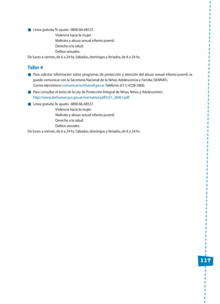 Línea gratuita Te ayudo: 0800-66-68537.
Violencia hacia la mujer.
Maltrato y abuso sexual infanto-juvenil.
Derecho a la salud.
Delitos sexuales.
De lunes a viernes,de 6 a 24 hs.Sábados,domingos y feriados,de 8 a 24 hs.
Taller 4
Para solicitar información sobre programas de protección y atención del abuso sexual infanto-juvenil, se
puede comunicar con la Secretaría Nacional de la Niñez,Adolescencia y Familia (SENNAF).
Correo electrónico:comunicacion@senaf.gov.ar.Teléfono:(011) 4338-5800.
Para consultar el texto de la Ley de Protección Integral de Niñas,Niños y Adolescentes:
http://www.derhuman.jus.gov.ar/normativa/pdf/LEY_26061.pdf.
Línea gratuita Te ayudo: 0800-66-68537.
Violencia hacia la mujer.
Maltrato y abuso sexual infanto-juvenil.
Derecho a la salud.
Delitos sexuales.
De lunes a viernes,de 6 a 24 hs.Sábados,domingos y feriados,de 8 a 24 hs.
117
 