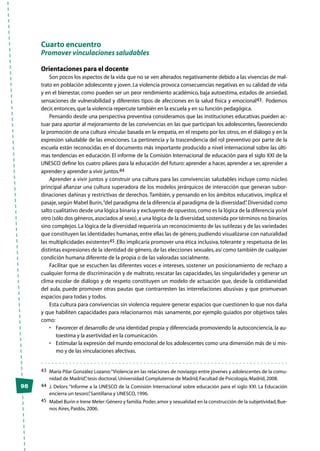 98
Cuarto encuentro
Promover vinculaciones saludables
Orientaciones para el docente
Son pocos los aspectos de la vida que no se ven alterados negativamente debido a las vivencias de mal-
trato en población adolescente y joven. La violencia provoca consecuencias negativas en su calidad de vida
y en el bienestar, como pueden ser un peor rendimiento académico, baja autoestima, estados de ansiedad,
sensaciones de vulnerabilidad y diferentes tipos de afecciones en la salud física y emocional43. Podemos
decir,entonces,que la violencia repercute también en la escuela y en su función pedagógica.
Pensando desde una perspectiva preventiva consideramos que las instituciones educativas pueden ac-
tuar para aportar al mejoramiento de las convivencias en las que participan los adolescentes, favoreciendo
la promoción de una cultura vincular basada en la empatía, en el respeto por los otros, en el diálogo y en la
expresión saludable de las emociones. La pertinencia y la trascendencia del rol preventivo por parte de la
escuela están reconocidas en el documento más importante producido a nivel internacional sobre las últi-
mas tendencias en educación. El informe de la Comisión Internacional de educación para el siglo XXI de la
UNESCO define los cuatro pilares para la educación del futuro: aprender a hacer, aprender a ser, aprender a
aprender y aprender a vivir juntos.44
Aprender a vivir juntos y construir una cultura para las convivencias saludables incluye como núcleo
principal afianzar una cultura superadora de los modelos jerárquicos de interacción que generan subor-
dinaciones dañinas y restrictivas de derechos. También, y pensando en los ámbitos educativos, implica el
pasaje,según Mabel Burin,“del paradigma de la diferencia al paradigma de la diversidad”.Diversidad como
salto cualitativo desde una lógica binaria y excluyente de opuestos,como es la lógica de la diferencia yo/el
otro (sólo dos géneros,asociados al sexo),a una lógica de la diversidad,sostenida por términos no binarios
sino complejos.La lógica de la diversidad requeriría un reconocimiento de las sutilezas y de las variedades
que constituyen las identidades humanas,entre ellas las de género,pudiendo visualizarse con naturalidad
las multiplicidades existentes45. Ello implicaría promover una ética inclusiva, tolerante y respetuosa de las
distintas expresiones de la identidad de género, de las elecciones sexuales, así como también de cualquier
condición humana diferente de la propia o de las valoradas socialmente.
Facilitar que se escuchen las diferentes voces e intereses, sostener un posicionamiento de rechazo a
cualquier forma de discriminación y de maltrato, rescatar las capacidades, las singularidades y generar un
clima escolar de diálogo y de respeto constituyen un modelo de actuación que, desde la cotidianeidad
del aula, puede promover otras pautas que contrarresten las interrelaciones abusivas y que promuevan
espacios para todas y todos.
Esta cultura para convivencias sin violencia requiere generar espacios que cuestionen lo que nos daña
y que habiliten capacidades para relacionarnos más sanamente, por ejemplo guiados por objetivos tales
como:
•	 Favorecer el desarrollo de una identidad propia y diferenciada promoviendo la autoconciencia, la au-
toestima y la asertividad en la comunicación.
•	 Estimular la expresión del mundo emocional de los adolescentes como una dimensión más de sí mis-
mo y de las vinculaciones afectivas.
43	 María Pilar González Lozano:“Violencia en las relaciones de noviazgo entre jóvenes y adolescentes de la comu-
nidad de Madrid”,tesis doctoral,Universidad Complutense de Madrid,Facultad de Psicología,Madrid,2008.
44	 J. Delors:“Informe a la UNESCO de la Comisión Internacional sobre educación para el siglo XXI. La Educación
encierra un tesoro”,Santillana y UNESCO,1996.
45	 Mabel Burin e Irene Meler:Género y familia.Poder,amor y sexualidad en la construcción de la subjetividad,Bue-
nos Aires,Paidós,2006.
 