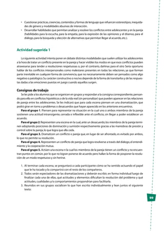99
•	 Cuestionar prácticas,creencias,contenidos y formas de lenguaje que refuercen estereotipos,inequida-
des de género y modalidades abusivas de interacción.
•	 Desarrollar habilidades que permitan analizar y resolver los conflictos entre adolescentes y en la pareja
(habilidades para la escucha, para la empatía, para la expresión de las opiniones y el disenso, para el
diálogo,para la búsqueda y elección de alternativas que permitan llegar al acuerdo,etc.).
Actividad sugerida 1
La siguiente actividad intenta poner en debate distintas modalidades que suelen utilizar los adolescentes
a la hora de tratar un conflicto presente en la pareja y hacer visibles los modos en que esos conflictos pueden
atravesarse para tender a resoluciones respetuosas o, por el contrario, dañinas para el otro Sería oportuno
hablar de los conflictos interpersonales como malestares presentes en todas las relaciones, ya que forman
parte inevitable en cualquier forma de convivencia, que no necesariamente deben ser pensados como algo
negativo o patológico.Su carácter constructivo o nocivo depende de la forma de transitarlos y de las respues-
tas dadas a las emociones puestas en juego cuando aquellos surgen.
Consignas de trabajo
Se les pide a los alumnos que se organicen en grupos y respondan a la consigna correspondiente,pensan-
do para ello en conflictos hipotéticos o de la vida real (sin personalizar) que pueden aparecer en las relaciones
de pareja entre los adolescentes. Se les indicará que para cada escena piensen en una dramatización, que
podrá girar en torno a problemas o desacuerdos que hayan aparecido en los anteriores encuentros.
Para el grupo 1. Piensen para representar na situación en la cual uno o ambos miembros de la pareja
sostienen una actitud intransigente, cerrada e inflexible ante el conflicto, sin llegar a poder establecer un
acuerdo.
Para el grupo 2.Representen una escena en la cual,ante un desacuerdo,los miembros de la pareja termi-
nen adoptando posiciones de dominación y sumisión respectivamente gracias a las maniobras de presión y
control sobre la pareja,lo que logra que ella ceda.
Para el grupo 3. Dramaticen un conflicto e pareja que, en lugar de ser afrontado, es evitado por ambos,
lo que no permite su resolución.
Para el grupo 4. Representen un conflicto de pareja que logra resolverse a través del diálogo,el entendi-
miento y la cooperación mutua.
Para el grupo 5. Actúen una escena n la cual los miembros de la pareja tienen un conflicto y no encuen-
tran puntos en común,por lo que no logran ponerse de acuerdo pero hallan la forma de posponer la resolu-
ción de un modo respetuoso y sin herirse.
1.	 Al terminar cada escena, se preguntará a cada participante cómo se ha sentido actuando el papel
que le ha tocado y lo compartirá con el resto de los compañeros.
2.	 Todos serán espectadores de las dramatizaciones y deberán escribir, en forma individual luego de
finalizar cada una de ellas, qué actitudes y elementos dificultan la resolución del problema y qué
actitudes, cualidades y/o comportamientos propondrían para facilitarla.
3.	 Reunidos en sus grupos socialicen lo que han escrito individualmente y lean juntos el siguiente
texto:
 