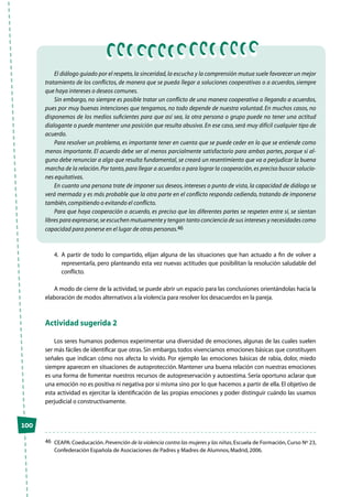 100
El diálogo guiado por el respeto,la sinceridad,la escucha y la comprensión mutua suele favorecer un mejor
tratamiento de los conflictos, de manera que se pueda llegar a soluciones cooperativas o a acuerdos, siempre
que haya intereses o deseos comunes.
Sin embargo, no siempre es posible tratar un conflicto de una manera cooperativa o llegando a acuerdos,
pues por muy buenas intenciones que tengamos, no todo depende de nuestra voluntad. En muchos casos, no
disponemos de los medios suficientes para que así sea, la otra persona o grupo puede no tener una actitud
dialogante o puede mantener una posición que resulta abusiva. En ese caso, será muy difícil cualquier tipo de
acuerdo.
Para resolver un problema, es importante tener en cuenta que se puede ceder en lo que se entiende como
menos importante. El acuerdo debe ser al menos parcialmente satisfactorio para ambas partes, porque si al-
guno debe renunciar a algo que resulta fundamental, se creará un resentimiento que va a perjudicar la buena
marcha de la relación.Por tanto,para llegar a acuerdos o para lograr la cooperación,es preciso buscar solucio-
nes equitativas.
En cuanto una persona trate de imponer sus deseos, intereses o punto de vista, la capacidad de diálogo se
verá mermada y es más probable que la otra parte en el conflicto responda cediendo, tratando de imponerse
también,compitiendo o evitando el conflicto.
Para que haya cooperación o acuerdo, es preciso que las diferentes partes se respeten entre sí, se sientan
libres para expresarse,se escuchen mutuamente y tengan tanto conciencia de sus intereses y necesidades como
capacidad para ponerse en el lugar de otras personas.46
4.	 A partir de todo lo compartido, elijan alguna de las situaciones que han actuado a fin de volver a
representarla, pero planteando esta vez nuevas actitudes que posibilitan la resolución saludable del
conflicto.
A modo de cierre de la actividad, se puede abrir un espacio para las conclusiones orientándolas hacia la
elaboración de modos alternativos a la violencia para resolver los desacuerdos en la pareja.
Actividad sugerida 2
Los seres humanos podemos experimentar una diversidad de emociones, algunas de las cuales suelen
ser más fáciles de identificar que otras. Sin embargo, todos vivenciamos emociones básicas que constituyen
señales que indican cómo nos afecta lo vivido. Por ejemplo las emociones básicas de rabia, dolor, miedo
siempre aparecen en situaciones de autoprotección. Mantener una buena relación con nuestras emociones
es una forma de fomentar nuestros recursos de autopreservación y autoestima. Sería oportuno aclarar que
una emoción no es positiva ni negativa por sí misma sino por lo que hacemos a partir de ella. El objetivo de
esta actividad es ejercitar la identificación de las propias emociones y poder distinguir cuándo las usamos
perjudicial o constructivamente.
46	 CEAPA:Coeducación.Prevención de la violencia contra las mujeres y las niñas,Escuela de Formación,Curso Nº 23,
Confederación Española de Asociaciones de Padres y Madres de Alumnos,Madrid,2006.
 