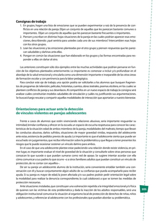 101
Consignas de trabajo
1.	 En grupos, hagan una lista de emociones que se pueden experimentar a raíz de la presencia de con-
flictos en una relación de pareja.Elijan un conjunto de aquellas que les parezcan bastante comunes o
importantes. Elijan un conjunto de aquellas que les parezcan bastante frecuentes o importantes.
2.	 Piensen y escriban en distintas hojas situaciones de la pareja en las cuales podrían aparecer esas emo-
ciones, describiendo: ¿qué sentiría para ustedes cada uno de sus miembros? Intercambien esas hojas
con los otros grupos.
3.	 Lean las situaciones y las emociones planteadas por el otro grupo y piensen respuestas que les parez-
can saludables y dañinas ante.ellas.
4.	 Pongan en común las situaciones que han elaborado en los grupos y las formas encontradas para res-
ponder a ellas sin dañar al otro.
Las anteriores constituyen sólo dos ejemplos entre las muchas actividades que podrían pensarse en fun-
ción de los objetivos planteados anteriormente. Lo importante es comenzar a incluir y/o profundizar en el
abordaje de la salud emocional y vincularla como una dimensión importante e inseparable de las otras áreas
de formación escolar y con pertinencia para la labor pedagógica.
Para concluir este eje de trabajo, una opción podría ser solicitarles a los alumnos que busquen fragmen-
tos de programas de televisión,películas,historietas,cuentos,obras teatrales,poemas etcétera,en los cuales se
planteen conflictos de pareja y sus desenlaces.Al compartirlos en un nuevo espacio de trabajo,la consigna será
analizar cuáles constituirían modelos saludables de vinculación y cuáles no, justificando sus argumentaciones.
Se buscará luego rescatar y compartir aquellas modalidades de interacción que aportarían a nuestro bienestar.
Orientaciones para actuar ante la detección
de vínculos violentos en parejas adolescentes
Frente a casos de alumnos que estén vivenciando relaciones abusivas, sería importante resguardar su
intimidad,brindar confianza y ofrecer en la escuela un espacio de escucha respetuosa para conocer las carac-
terísticas de la situación:edad de ambos miembros de la pareja,modalidades del maltrato,tiempo que llevan
las conductas abusivas, daños sufridos, situaciones de mayor gravedad vividas, respuesta del adolescente
ante estas,existencia de pedidos previos de ayuda.Lo importante es que el adolescente sienta que puede ser
escuchado sin juzgamientos,que reciba información sobre la problemática y que llegue a tener presentes los
riesgos que le puede ocasionar sostener un vínculo dañino para ambos.
En el caso de que una adolescente plantee estar padeciendo una relación donde existe violencia, en pri-
mer lugar, es importante evaluar el nivel de gravedad de la situación y consultarle sobre otras personas que
conozcan lo que sucede o que puedan sumarse como red de apoyo. Se sugiere intentar acordar con ella
cómo comunicar a sus padres lo que ocurre –o a otros familiares adultos que puedan constituir un vínculo de
protección,de no contar con aquellos–.
De ser su pareja un adolescente alumno de la institución, sería conveniente entablar también una con-
versación con él y buscar conjuntamente algún adulto de su confianza que pueda acompañarlo para recibir
ayuda. Si su pareja es mayor de edad, la joven afectada y/o sus padres podrán pedir orientación legal sobre
la modalidad para realizar la denuncia correspondiente, la cual colaborará a que se tomen las medidas de
protección necesarias.
Ante situaciones instaladas,que constituyan una vulneración repetida a la integridad emocional y/o física
de quienes son las víctimas de esta problemática y dada la inacción de los adultos responsables, será una
obligación institucional comunicar la situación al organismo local de protección de derechos de niñas,niños
y adolescentes,y referenciar al adolescente con los profesionales que puedan abordar su problemática.
 