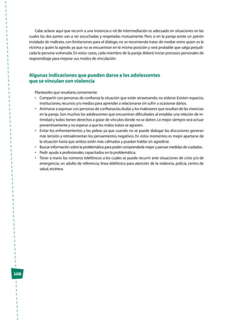Cabe aclarar aquí que recurrir a una instancia o rol de intermediación es adecuado en situaciones en las
cuales las dos partes van a ser escuchadas y respetadas mutuamente. Pero si en la pareja existe un patrón
instalado de maltrato, con limitaciones para el diálogo, no se recomienda tratar de mediar entre quien es la
víctima y quien la agrede, ya que no se encuentran en la misma posición y será probable que salga perjudi-
cada la persona vulnerada. En estos casos, cada miembro de la pareja deberá iniciar procesos personales de
reaprendizaje para mejorar sus modos de vinculación.
Algunas indicaciones que pueden darse a los adolescentes
que se vinculan con violencia
Plantearles que resultaría conveniente:
•	 Compartir con personas de confianza la situación que están atravesando,no aislarse.Existen espacios,
instituciones,recursos y/o medios para aprender a relacionarse sin sufrir u ocasionar daños.
•	 Animarse a expresar con personas de confianza las dudas y los malestares que resultan de las vivencias
en la pareja. Son muchos los adolescentes que encuentran dificultades al entablar una relación de in-
timidad y todos tienen derechos a gozar de vínculos donde no se dañen.Lo mejor siempre será actuar
preventivamente y no esperar a que los malos tratos se agraven.
•	 Evitar los enfrentamientos y las peleas ya que cuando no se puede dialogar las discusiones generan
más tensión y retroalimentan los pensamientos negativos. En estos momentos es mejor apartarse de
la situación hasta que ambos estén más calmados y puedan hablar sin agredirse.
•	 Buscar información sobre la problemática para poder comprenderla mejor y pensar medidas de cuidados.
•	 Pedir ayuda a profesionales capacitados en la problemática.
•	 Tener a mano los números telefónicos a los cuales se puede recurrir ante situaciones de crisis y/o de
emergencia: un adulto de referencia, línea telefónica para atención de la violencia, policía, centro de
salud,etcétera.
102
 