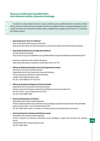 103
Recursos sociales para la problemática
de la violencia familiar y durante el noviazgo
Consultar en cada localidad sobre los recursos existentes para la problemática de la violencia. Pueden
ofrecer orientación sobre recursos y/o brindar atención en hospitales,Aéreas o Consejos de la Mujer,Servicios
Locales de Protección de Derechos de Niños, Niñas y Adolescentes, Juzgados de Paz, línea 911 o Comisarías
de la Mujer,etcétera.
•	 Guía de Recursos“Vivir sin violencia”
	http://www.vivirsinviolencia.gov.ar/ctros.html
	 Aquí encontrarán datos de centros de atención a víctimas de violencia de distintos lugares del país.
•	 Guía Nacional de Recursos Sociales para Violencia
	 Consejo Nacional de la Mujer
	http://www.cnm.gov.ar/GuiaNacRecursos/GuiaNacDeRecursosyServiciosDeAtencionEnViolencia.html
•	 Recursos y materiales sobre violencia de género
	 http://buenosaires.gov.ar/areas/des_social/mujer/?menu_id=153
•	 Oficina de Violencia Doméstica de la Corte Suprema de Justicia
	 Atención las 24 horas los 365 días del año
	 Dependiente de la Corte Suprema de Justicia de la Nación
	Servicio: denuncias judiciales de violencia familiar
	 Lavalle 1250,Ciudad de Buenos Aires
	 Tel.:(011) 4370-4600 (int.4510 al 4514)
•	 Oficina de Asistencia Integral a la Víctima de Delito
	 Dependiente de la Procuración General de la Nación
	 Servicio:asesoramiento legal y contención psicológica en el proceso de denuncia
	 Pte.Perón 2455,1° piso,Ciudad de Buenos Aires
	 Tel.:(011) 4952-9980 / 8629
•	 Centro de Orientación a la Víctima
	 Dependiente de la Policía Federal Argentina
	Servicio:recepción de denuncias,orientación social,psicológica y legal ante situaciones de violencia familiar.
	 Avda.Las Heras 1855,1° piso,Ciudad de Buenos Aires
	 Tel.:(011) 4801-4444 o línea 131 (pedir con el interno del Centro de Orientación a la Víctima.)
•	 Centro de Atención a Víctimas de Violencia sexual
	 Dependiente de la Policía Federal Argentina
	 Servicio: recepción de denuncias, orientación social, psicológica y legal ante situaciones de violencia
sexual.
	 Pasaje Peluffo 3981,Ciudad de Buenos Aires
	 Tel.:(011) 4981-6882
 