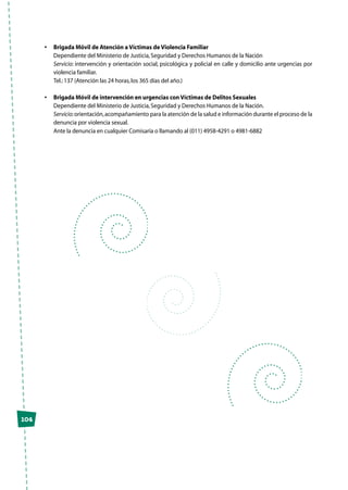 104
•	 Brigada Móvil de Atención a Víctimas de Violencia Familiar
	 Dependiente del Ministerio de Justicia,Seguridad y Derechos Humanos de la Nación
	 Servicio: intervención y orientación social, psicológica y policial en calle y domicilio ante urgencias por
violencia familiar.
	 Tel.:137 (Atención las 24 horas,los 365 días del año.)
•	 Brigada Móvil de intervención en urgencias con Víctimas de Delitos Sexuales
	 Dependiente del Ministerio de Justicia,Seguridad y Derechos Humanos de la Nación.
	 Servicio:orientación,acompañamiento para la atención de la salud e información durante el proceso de la
denuncia por violencia sexual.
	 Ante la denuncia en cualquier Comisaría o llamando al (011) 4958-4291 o 4981-6882
 