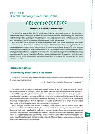 105
TALLER 2
Discriminación y diversidad sexual
Para pensar y compartir entre colegas
“La situación se pone difícil.Lucila le ha contado a Martha,la preceptora,que le gustan las chicas.La chica no
sabe como decírselo a su familia y a veces en la escuela se siente muy mal por actitudes de algunos compañeros.
Martha siente que debe ayudarla pero no sabe muy bien cómo.No quiere traicionar la confianza de Lucila,pero a
la vez necesita conversar con otros adultos de la escuela para sentirse acompañada”.
Ante situaciones como la del relato,no siempre sabemos cómo reaccionar.¿Cómo actuamos en la escuela en
ocasiones en las que chicos y chicas explicitan vivir una sexualidad distinta a la heterosexual? ¿Están hoy dadas
las condiciones para que todos y todas puedan expresar de la misma manera lo que sienten? ¿Qué lugar tomamos
las personas adultas frente a las voces (o a los silencios) de los y las jóvenes en torno a sus formas de vivir la sexua-
lidad? ¿Qué hacemos frente a situaciones de discriminación por estos motivos? ¿Podemos identificarlas, siendo
que algunas pueden parecer muy sutiles? ¿Sentimos la necesidad de compartir impresiones y sentimientos con
otros docentes? ¿Cómo acompañamos a nuestros estudiantes en el desarrollo de una vida plena, sea cual sea su
orientación sexual?
Presentación general
Discriminación y diversidad en el marco de la ESI
“Asegurarlascondicionesdeigualdad,respetandolasdiferenciasentrelaspersonassinadmitirdiscriminación
de género,ni de ningún otro tipo”.
Ley de Educación Nacional Nº 26.206 (Artículo 11,parágrafo f)
A menudo leemos formulaciones como la del epígrafe -tomado de la Ley de Educación Nacional- y acorda-
mos automáticamente,sin ponernos a pensar qué implica actuar en sintonía con aquello que allí se expresa.
Más allá de las palabras y las intenciones,para quienes trabajamos en las instituciones educativas,educar
en la diversidad no aparece como algo tan fácil de lograr.Y esto es así ya que, históricamente, la diversidad
sexual se ha ido construyendo en un marco de silencios,prejuicios y rechazos,que dificultan las posibilidades
de cambio. Incorporar y hacer efectivo el principio de respetar las diferencias en el campo de la sexualidad
sigue siendo un desafío para la escuela y para la sociedad en su conjunto.
Ahora bien:¿qué podemos hacer desde la escuela para comprometernos con este desafío? ¿Cómo pode-
mos evitar el sufrimiento de tantos y tantas jóvenes que no son heterosexuales y que sufren diariamente la
discriminación,la burla o la violencia de los demás en nuestras escuelas? ¿Cómo revertimos estas situaciones,
trabajamos sobre los prejuicios instalados y recuperamos la riqueza de las singularidades de las personas en
pos de una sociedad democrática y plural? ¿Qué aporte podemos hacer desde la implementación de la Edu-
cación Sexual Integral al respeto por la diversidad en las aulas? He aquí algunas cuestiones a tener en cuenta
para comenzar a responder estas preguntas:
 