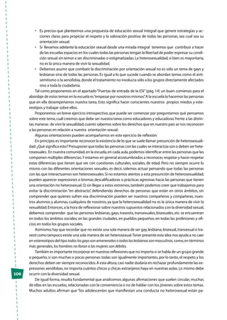 106
•	 Es preciso que planteemos una propuesta de educación sexual integral que genere estrategias y ac-
ciones claras para propiciar el respeto y la valoración positiva de todas las personas, sea cual sea su
orientación sexual.
•	 Si  llevamos adelante la educación sexual desde una mirada integral  tenemos que  contribuir a hacer
de las escuelas espacios en los cuales todas las personas tengan la libertad de poder expresar su condi-
ción sexual sin temor a ser discriminadas o estigmatizadas.La heterosexualidad,si bien es mayoritaria,
no es la única manera de vivir la sexualidad.  
•	 Debemos asumir que combatir la discriminación por orientación sexual no es sólo un tema de gays y
lesbianas sino de todas las personas. Es igual a lo que sucede cuando se abordan temas como el anti-
semitismo o la xenofobia,donde el tratamiento no involucra sólo a los grupos directamente afectados
sino a toda la ciudadanía.
Tal como proponemos en el apartado“Puertas de entrada de la ESI”(pág. 14) un buen comienzo para el
abordaje de estos temas en la escuela es“empezar por nosotros mismos”.A la escuela la hacemos las personas
que en ella desempeñamos nuestra tarea. Esto significa hacer conscientes nuestros propios miedos y este-
reotipos y trabajar sobre ellos.
Proponemos un breve ejercicio introspectivo,que puede ser comenzar por preguntarnos qué pensamos
sobre este tema,cuál creemos que debe ser nuestra tarea como educadores y educadoras frente a las distin-
tas maneras de vivir la sexualidad,cuánto sabemos sobre los derechos que en nuestro país se nos reconocen
a las personas en relación a nuestra orientación sexual.
Algunas orientaciones pueden acompañarnos en este ejercicio de reflexión:
En principio,es importante reconocer la existencia de lo que se suele llamar presunción de heterosexuali-
dad.¿Qué significa esto? Presuponer que todas las personas con las cuales se interactúa son o deben ser hete-
rosexuales. En nuestra comunidad,en la escuela,en cada aula,podemos identificar entre las personas que las
componen múltiples diferencias.Y estamos en general acostumbrados a reconocer,respetar y hacer respetar
estas diferencias que tienen que ver con cuestiones culturales, sociales, de edad. Pero no siempre ocurre lo
mismo con las diferentes orientaciones sexuales, es decir, solemos actuar pensando que todas las personas
con las que interactuamos son heterosexuales.Si no estamos atentos a esta presunción de heterosexualidad,
pueden aparecer expresiones o bromas descalificadoras o prácticas agresivas hacia las personas que tienen
una orientación no heterosexual.O,sin llegar a estos extremos,también podemos creer que trabajamos para
evitar la discriminación “en abstracto”, defendiendo derechos de personas que están en otros ámbitos, sin
comprender que quienes sufren esa discriminación pueden ser nuestros compañeros y compañeras, nues-
tros alumnos y alumnas,cualquiera de nosotros,ya que la heterosexualidad no es la única manera de vivir la
sexualidad.Entonces,a la hora de reflexionar sobre nuestros supuestos relacionados con la diversidad sexual,
debemos comprender que las personas lesbianas,gays,travestis,transexuales,bisexuales,etc.se encuentran
en todos los ámbitos sociales; en las grandes ciudades, en pueblos pequeños; en todas las profesiones y ofi-
cios;en todos los grupos sociales.
Asimismo,hay que recordar que no existe una sola manera de ser gay,lesbiana,bisexual,transexual o tra-
vesti como tampoco existe una sola manera de ser heterosexual.Tener presente esta idea nos ayuda a no caer
en estereotipos del tipo todoslosgayssonamaneradosotodaslaslesbianassonmasculinas, como,en términos
más generales,los hombres no lloran o las mujeres son débiles.
También es importante incorporar en nuestras reflexiones que no importa si se habla de un grupo grande
o pequeño,si son muchas o pocas personas:todas son igualmente importantes,por lo tanto,el respeto y los
derechos deben ser siempre reconocidos.A esta altura,casi nadie dudaría en rechazar profundamente las ex-
presiones xenófobas,no importa cuántos chicos y chicas extranjeros haya en nuestras aulas.Lo mismo debe
ocurrir con la diversidad sexual.
De igual forma, resulta fundamental que analicemos algunas afirmaciones que suelen circular, muchas
de ellas en las escuelas,relacionadas con la conveniencia o no de hablar con los jóvenes sobre estos temas.
Muchos adultos afirman que “los adolescentes que manifiestan una conducta no heterosexual están pa-
 
