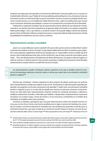 107
sando por una etapa que será superada con el transcurso del tiempo”(cosa que puede ocurrir o no,pero no
invalida hablar del tema),o que“hablar de homosexualidad puede predisponer a los y las jóvenes hacia esa
orientación sexual”(una afirmación falsa,ya que la orientación sexual es un proceso complejo donde inter-
vienen muchos factores y no se modifica por hablar del tema).Estas suelen ser justificaciones que muchas
veces constituyen obstáculos para dialogar y avanzar en la comprensión y la aceptación de la diversidad.
Finalmente,es importante considerar que el reconocimiento ante los demás de una orientación no hete-
rosexual es una decisión que toma cada persona, al igual que elegir el momento y con quiénes compartirlo.
Nadie puede obligar a otro a que silencie su condición sexual ni se lo puede obligar a decirlo. No obstante,
generar climas de libertad,confianza y respeto promueve un mejor desarrollo de todas las personas,incluida
la posibilidad de manifestarnos tal como somos y sentimos.
Representaciones sociales y sexualidad
¿Qué es un cuerpo bello para nuestra sociedad? ¿Por qué se dice que los varones no deben llorar? ¿Quién
se permite más el placer:el varón o la mujer? ¿A qué edad se deben tener los hijos? Si tuviéramos que respon-
der a estas preguntas rápidamente, diríamos, por ejemplo, que un cuerpo bello es el de la modelo top de la
revista o que la edad ideal para tener hijos son los veinticinco o que el varón se permite más el placer que la
mujer… Pero, ¿de dónde proviene el fundamento de dichas afirmaciones? ¿Es igual en todos los lugares, en
todas las culturas, en todas las épocas? Estas primeras respuestas o explicaciones provienen de las llamadas
representaciones sociales.Veamos una definición de este concepto.
Las representaciones sociales “constituyen sistemas cognitivos en los que es posible reconocer la pre-
sencia de estereotipos, opiniones, creencias, valores y normas que suelen tener una orientación actitudinal
positiva o negativa”.47
Decimos que constituyen “sistemas cognitivos”, es decir, conjunto de saberes, puesto que nos servimos
de las representaciones sociales para explicar lo que ocurre. Nos basamos en ellas para poder responder,por
ejemplo, a las preguntas con las que comenzamos este apartado.Y“suelen tener una orientación actitudinal
positiva o negativa” ya que no se trata sólo de aquello que creemos. Las personas actuamos consecuente-
mente con estas ideas. Estas representaciones, entonces, orientan las conductas personales y colectivas y
establecen valoraciones, formales e informales, que habilitan o desaprueban comportamientos, maneras de
vincularnos con nuestro cuerpo, formas de mostrar o no las emociones y sentimientos en el ámbito de la
intimidad y en lo público,entre otras cuestiones.
Tomemos un ejemplo: supongamos que una joven heterosexual se siente más cómoda entre los va-
rones que con las chicas. Frente a este hecho, posiblemente en algún momento los familiares, los conoci-
dos, los amigos o el entorno educativo la interpelen por estas preferencias, poniendo en tela de juicio su
orientación sexual. Pero, ¿por qué se duda de su orientación sexual? Porque se hicieron una serie de aso-
ciaciones directas tales como: Si nació mujer, 48 tiene que portarse como una mujer,49 interactuar más con
47	 Sandra Araya Umaña:Las representaciones sociales.Ejes teóricos para su discusión,Cuaderno de Ciencias Socia-
les,Nº 127,Facultad Latinoamericana de Ciencias Sociales (FLACSO),San José,Costa Rica.2002.
48	 Sexo:condición biológica dada por la presencia o ausencia de unos determinados órganos genitales.
49	 Identidad de género: se refiere al papel social que cada persona adopta (comportamientos actitudes, etcétera)
en función de lo que la cultura define como propio de la masculinidad o de la femineidad.
 