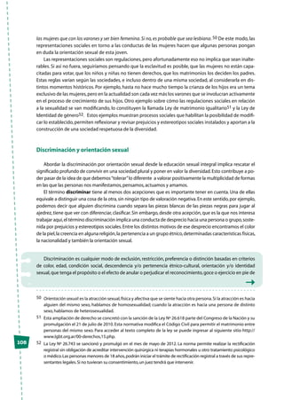 las mujeres que con los varones y ser bien femenina.Si no, es probable que sea lesbiana. 50 De este modo, las
representaciones sociales en torno a las conductas de las mujeres hacen que algunas personas pongan
en duda la orientación sexual de esta joven.
Las representaciones sociales son regulaciones, pero afortunadamente eso no implica que sean inalte-
rables. Si así no fuera, seguiríamos pensando que la esclavitud es posible, que las mujeres no están capa-
citadas para votar, que los niños y niñas no tienen derechos, que los matrimonios los deciden los padres.
Estas reglas varían según las sociedades, e incluso dentro de una misma sociedad, al considerarla en dis-
tintos momentos históricos. Por ejemplo, hasta no hace mucho tiempo la crianza de los hijos era un tema
exclusivo de las mujeres,pero en la actualidad son cada vez más los varones que se involucran activamente
en el proceso de crecimiento de sus hijos. Otro ejemplo sobre cómo las regulaciones sociales en relación
a la sexualidad se van modificando, lo constituyen la llamada Ley de matrimonio igualitario51 y la Ley de
Identidad de género52. Estos ejemplos muestran procesos sociales que habilitan la posibilidad de modifi-
car lo establecido,permiten reflexionar y revisar prejuicios y estereotipos sociales instalados y aportan a la
construcción de una sociedad respetuosa de la diversidad.
Discriminación y orientación sexual
Abordar la discriminación por orientación sexual desde la educación sexual integral implica rescatar el
significado profundo de convivir en una sociedad plural y poner en valor la diversidad.Esto contribuye a po-
der pasar de la idea de que debemos“tolerar”lo diferente a valorar positivamente la multiplicidad de formas
en las que las personas nos manifestamos,pensamos,actuamos y amamos.
El término discriminar tiene al menos dos acepciones que es importante tener en cuenta. Una de ellas
equivale a distinguir una cosa de la otra,sin ningún tipo de valoración negativa.En este sentido,por ejemplo,
podemos decir que alguien discrimina cuando separa las piezas blancas de las piezas negras para jugar al
ajedrez,tiene que ver con diferenciar,clasificar.Sin embargo,desde otra acepción,que es la que nos interesa
trabajar aquí,el término discriminación implica una conducta de desprecio hacia una persona o grupo,soste-
nida por prejuicios y estereotipos sociales.Entre los distintos motivos de ese desprecio encontramos el color
de la piel,la creencia en alguna religión,la pertenencia a un grupo étnico,determinadas características físicas,
la nacionalidad y también la orientación sexual.
Discriminación es cualquier modo de exclusión, restricción, preferencia o distinción basadas en criterios
de color, edad, condición social, descendencia y/o pertenencia étnico-cultural, orientación y/o identidad
sexual,que tenga el propósito o el efecto de anular o perjudicar el reconocimiento,goce o ejercicio en pie de
50	 Orientación sexual:es la atracción sexual,física y afectiva que se siente hacia otra persona.Si la atracción es hacia
alguien del mismo sexo, hablamos de homosexualidad; cuando la atracción es hacia una persona de distinto
sexo,hablamos de heterosexualidad.
51	 Esta ampliación de derecho se concretó con la sanción de la Ley Nº 26.618 parte del Congreso de la Nación y su
promulgación el 21 de julio de 2010.Esta normativa modifica el Código Civil para permitir el matrimonio entre
personas del mismo sexo. Para acceder al texto completo de la ley se puede ingresar al siguiente sitio http://
www.lgbt.org.ar/00-derechos,15.php.
52	 La Ley Nº 26.743 se sancionó y promulgó en el mes de mayo de 2012. La norma permite realizar la rectificación
registral sin obligación de acreditar intervención quirúrgica ni terapias hormonales u otro tratamiento psicológico
o médico.Las personas menores de 18 años,podrán iniciar el trámite de rectificación registral a través de sus repre-
sentantes legales.Si no tuvieran su consentimiento,un juez tendrá que intervenir.
108
 