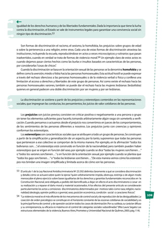 109
igualdad de los derechos humanos y de las libertades fundamentales.Dada la importancia que tiene la lucha
contra la discriminación,el Estado se vale de instrumentos legales para garantizar una convivencia social sin
ningún tipo de discriminación.53
Son formas de discriminación el racismo, el sexismo, la homofobia, los prejuicios sobre grupos de edad
o sobre la pertenencia a una religión, entre otras. Cada una de estas formas de discriminación atraviesa las
instituciones, incluyendo la escuela, reproduciéndose en actos a veces microscópicos y rutinarios que pasan
inadvertidos, cuando en verdad se trata de formas de violencia moral.54 Un ejemplo claro de estos actos es
cuando dejamos pasar ciertos hechos como las burlas e insultos basados en características de las personas,
por considerarlas“cosas de chicos”.
Cuando la discriminación se basa en la orientación sexual de las personas se la denomina homofobia y se
define como la aversión,miedo o fobia hacia las personas homosexuales.Esta actitud hostil se puede expresar
a través del rechazo silencioso a las personas homosexuales o de la violencia verbal o física y conlleva una
limitación al acceso a derechos y libertades de este grupo de personas. Así como existe el rechazo hacia las
personas homosexuales varones, también se puede dar el rechazo hacia las mujeres lesbianas (lesbofobia)
quienes en general padecen una doble discriminación:por ser mujeres y por ser lesbianas.
La discriminación se sostiene a partir de los prejuicios y estereotipos contenidos en las representaciones
sociales,que impregnan las conductas,los pensamientos,los juicios de valor cotidianos de las personas.
Los prejuicios son juicios previos; consisten en criticar positiva o negativamente a una persona o grupo
sin tener los elementos suficientes para hacerlo,tomando arbitrariamente algún rasgo sin someterlo a verifi-
cación.Cuando pensamos o actuamos desde el prejuicio nos convertimos en jueces de los comportamientos,
de los sentimientos de las personas diferentes a nosotros. Los prejuicios junto con creencias y opiniones
conforman los estereotipos.
Los estereotipos son características sociales que se atribuyen a todo un grupo de personas.Se construyen
a partir de la simplificación y generalización de un aspecto, por lo tanto, suponemos que todas las personas
que pertenecen a ese colectivo se comportan de la misma manera. Por ejemplo, en la afirmación“todos los
bolivianos son…”, el estereotipo está construido en función de la nacionalidad, pero también pueden haber
estereotipos que se erigen en función del sexo,por ejemplo cuando se dice“todas las mujeres son/tienen…”
o“todos los varones son/tienen…”o en función de la orientación sexual,por ejemplo cuando se plantea que
“todos los gays son/tienen…”o“todas las lesbianas son/tienen…”.De esta manera vemos cómo los estereoti-
pos nos brindan una imagen simplificada y limitada acerca de cómo son las personas.
53	 El artículo 1 de la Ley Nacional Antidiscriminatoria Nº 23.592 delimita claramente a qué se considera discriminación
y detalla cómo se actuará sobre quién la ejerza:“quien arbitrariamente impida,obstruya,restrinja o de algún modo
menoscabe el pleno ejercicio sobre bases igualitarias de los derechos y garantías fundamentales reconocidos en la
Constitución Nacional,será obligado,a pedido del damnificado,a dejar sin efecto el acto discriminatorio o cesar en
su realización y a reparar el daño moral y material ocasionados.A los efectos del presente artículo se considerarán
particularmente los actos u omisiones discriminatorios determinados por motivos tales como raza,religión,nacio-
nalidad,ideología,opinión política o gremial,sexo,posición económica,condición social o caracteres físicos”.
54	 “Laviolenciamoraleselmáseficientedelosmecanismosdecontrolsocialydereproduccióndelasdesigualdades.La
coacción de orden psicológico se constituye en el horizonte constante de las escenas cotidianas de sociabilidad y es
la principal forma de control y de opresión social en todos los casos de dominación.Por su sutileza,su carácter difuso
y su omnipresencia,su eficacia es máxima en el control de categorías sociales subordinadas”(Rita Laura Segato:Las
estructuras elementales de la violencia,Buenos Aires,Prometeo y Universidad Nacional de Quilmes,2003,pág.114).
 