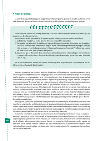 110
A modo de síntesis
Apartirdeloexpuestohastaaquí,lesproponemosrealizarelsiguienteejercicioderevisión.Analicemoscómo
suele aparecer la discriminación por orientación sexual en la vida cotidiana.Leamos el siguiente ejemplo:
Varias personas forman una ronda y alguien hace un chiste o afirma en tono peyorativo que los gay o las
lesbianas son de tal o cual manera.
Los presentes se ríen aprobando lo dicho,pero alguien advierte que se ha cometido una ofensa.
A partir de esta situación,se podría generar al menos dos posibles respuestas:
a.	La persona que advirtió la descalificación plantea al grupo que se acaba de cometer una descalifica-
ción y sus acompañantes reafirman sus propios dichos sosteniendo, por ejemplo:“no es para tanto, es
sólo un chiste…”o“si Raúl es‘amanerado’es lógico que lo carguemos”,o también“¿te fijaste que Lorena
no parece una chica? ¿Qué querés que hagamos?”
b.	La persona que se dio cuenta de la incorrección piensa“lo que dicen está errado pero si me meto voy
a quedar mal con mi grupo”o“lo que están diciendo está mal,pero mejor no me meto,a ver si piensan
que yo soy…”
En las dos resoluciones, aunque por razones distintas, estamos en presencia de situaciones que, por ac-
ción u omisión,refuerzan la discriminación.
Frente a esta escena, que presenta alusiones despectivas u ofensivas sobre cómo supuestamente son y
actúan las personas no heterosexuales,cabe preguntarse:¿qué consecuencias tienen este tipo de situaciones
para las personas no heterosexuales? Al ser centro de diferentes tipos de agresiones,estas personas muchas
veces sienten que tienen que esconder, mentir o reprimir lo que sienten y adoptar actitudes y comporta-
mientos destinados a“demostrar”algo que no son.Asimismo, la valoración propia disminuye, propiciándose
formas de ser y maneras de actuar rígidas,estáticas,que limitan los vínculos y la comunicación.
Las reacciones discriminatorias, el hostigamiento, el acoso y las distintas formas de violencia hacia las
personas no heterosexuales no son exclusivas de un ámbito en particular. Muchas veces, cuando alguien
revela que tiene una orientación no heterosexual,los ámbitos comunes como el club,el círculo de amistades,
la escuela y,en algunos casos,la propia familia,dejan de ser espacios de contención y afecto.Si el entorno se
vuelve hostil,muchas y muchos estudiantes se verán rechazados,aislados y es muy probable que su desarro-
llo escolar se vea afectado.
Por su parte, las escuelas no siempre saben poner en funcionamiento los mecanismos necesarios para
hacer frente y tramitar los conflictos derivados de la vulneración de derechos por orientación sexual, que se
pueden expresar de diversas maneras:desde el rechazo silencioso hasta la violencia verbal o física.Como en
todo acto de discriminación, las personas directamente afectadas por la homofobia deben sobreponerse al
sufrimiento personal y enfrentar la vulneración de sus derechos y libertades.
Generar las condiciones para evitar las situaciones de discriminación por orientación sexual en las escue-
las implica por parte de los docentes trabajar activamente y hacer frente a muchos temores,creencias falsas y
prejuicios propios y ajenos,que se han instalado,casi sin darnos cuenta,en nuestra tarea cotidiana.Sabemos
que la reflexión sobre nosotros mismos como docentes es una de las condiciones para poder trabajar en
educación sexual integral. También sabemos que para esto es necesario un proceso tanto subjetivo como
institucional para poner en debate nuestras propias visiones y valoraciones y los modos de percibir,significar
y actuar desde la escuela.
 