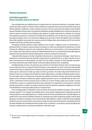 113
Primer encuentro
Actividad sugerida 1
Esto es un beso,esto es un abrazo
Esta actividad tiene por objetivo poner en juego formas de comunicarse afectivas y corporales, recono-
ciendo que todos y todas nos sentimos mejor cuando,en un grupo humano que convive durante varias horas
del día, podemos manifestar y recibir muestras de cariño y ternura como parte del respeto mutuo.También
apunta a fortalecer el buen trato y la autoestima individual y grupal.Probablemente no todos los docentes se
animen a poner en práctica esta actividad, ya que requiere un grado importante de confianza con el grupo
de estudiantes para que no se desvirtúe el sentido de la actividad. En este sentido, tal vez sería conveniente,
para algunos grupos, incluir una instancia de diálogo para que estén al tanto del objetivo de la actividad y,
sobre todo, realizarla como parte de un proceso previo al trabajo sobre otras temáticas de ESI (ver el primer
Cuaderno de ESI para la Educación Secundaria).
El lenguaje corporal y gestual es algo cotidiano en los vínculos –cualquiera sean sus características– y
particularmente en mujeres y varones jóvenes constituye un modo muy importante de relacionarse.Se trata
entonces de reflexionar acerca de este componente afectivo en la comunicación y cómo éste puede favo-
recer el buen trato hacia todas las personas, independientemente de sus características personales (género,
apariencia física,pertenencia étnica/cultural,gustos e intereses,orientación sexual,etc.).
Colocado todo el grupo en ronda, incluyendo al docente, dos o tres personas del grupo inician hacia su
izquierda un movimiento de besos,diciendo a la persona de su izquierda“Esto es un beso”mientras le da un
beso.La persona que lo recibe pregunta“¿Un qué?”y la otra vuelve a contestar“un beso”,dándole nuevamen-
te un beso.El alumno/a que recibió el beso continúa la cadena de besos hacia su izquierda.
Simultáneamente, las dos o tres personas que iniciaron el movimiento de besos, dicen a la persona que
está a su derecha“Esto es un abrazo”,mientras la abraza.La otra responde“¿un qué?”y la primera,abrazándola
nuevamente,le dice“un abrazo”.Estos movimientos hacia la izquierda de besos y hacia la derecha de abrazos,
tienen que ser continuos de modo que cada uno de los que están en la ronda esté permanentemente reci-
biendo un beso y/o un abrazo.Esta actividad se puede realizar de pie o sentados.Al finalizar,pueden comen-
tar entre todos cómo se sintieron, las emociones que pudieron reconocer mientras transcurría la actividad:
alegría, temor, entusiasmo, satisfacción, apatía, regocijo, aprensión, risa, etc. La identificación de estas emo-
ciones y sentimientos frente al contacto físico es valiosa en sí misma. Puede suceder que no todos se hayan
sentido bien, a gusto, y es importante permitir estas expresiones. Lo importante es que alumnos y alumnas
puedan preguntarse si a todos nos produce bienestar sentirnos queridos, abrazados, cobijados en el cariño,
más allá del temor inicial que podría producir el contacto físico.
Esta actividad produce en general un clima de afecto, de encuentro, también de juego y sobre todo de
cohesión grupal.55 Si en el grupo hay“predilecciones”y este tiende a fragmentarse en pequeños grupos de
amistad y género,se les puede pedir que se mezclen antes de iniciar la actividad.Si esto no puede lograrse,se
puede tomar como tema de reflexión posterior. Es importante que todos igualmente puedan sentirse parte
del grupo e incluidos en el juego y en la corriente afectiva.Más adelante,cuando se hable de homosexualidad,
de afecto y de cómo a veces chicos y chicas tienen miedo al contacto para evitar parecer vulnerables,el hecho
de haber realizado esta actividad permitirá recordar cómo se sintieron y si estuvieron a gusto más allá de que
los besos y abrazos fueran con personas de distinto o del mismo sexo.
55	Tal vez no sea recomendable realizar esta actividad si el grupo está atravesado por muchos conflictos y frag-
mentaciones.
 