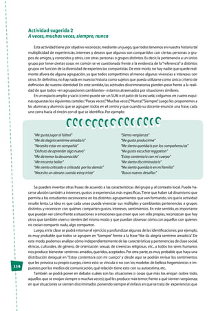 114
Actividad sugerida 2
A veces,muchas veces,siempre,nunca
Esta actividad tiene por objetivo reconocer,mediante un juego,que todos tenemos en nuestra historia tal
multiplicidad de experiencias, intereses y deseos que algunos son compartidos con ciertas personas o gru-
pos de amigos,y conocidos y otros,con otras personas o grupos distintos.Es decir,la pertenencia a un único
grupo por tener ciertas cosas en común se ve cuestionada frente a la evidencia de la“referencia”a distintos
grupos en función de la diversidad de experiencias compartidas.De este modo,no hay nadie que quede real-
mente afuera de alguna agrupación, ya que todos compartimos al menos algunas vivencias e intereses con
otros.En definitiva,no hay nada en nuestra historia como sujetos que pueda utilizarse como único criterio de
definición de nuestra identidad. En este sentido, las actitudes discriminatorias pierden peso frente a la reali-
dad de que todos –en agrupaciones cambiantes– estamos atravesados por situaciones similares.
En un espacio amplio y vacío (como puede ser un SUM o el patio de la escuela) colgamos en cuatro esqui-
nas opuestas los siguientes carteles:“Pocas veces”,“Muchas veces”,“Nunca”,“Siempre”.Luego les proponemos a
las alumnas y alumnos que se agrupen todos en el centro y que cuando su docente enuncie una frase, cada
uno corra hacia el rincón con el que se identifica.Por ejemplo:
“Me gusta jugar al fútbol”
“Me da alegría sentirme amada/o”
“Necesito estar en compañía”
“Disfruto de aprender algo nuevo”
“Me da temor lo desconocido”
“Me encanta bailar”
“Me siento criticado o criticada por los demás”
“Necesito un abrazo cuando estoy triste”
“Siento vergüenza”
“Me gusta producirme”
“Me siento querida/o por los compañeros/as”
“Me gusta escuchar reggaeton”
“Estoy contenta/o con mi cuerpo”
“Me siento discriminada/o”
“Me siento querida/o en mi familia”
“Busco nuevos desafíos”
Se pueden inventar otras frases de acuerdo a las características del grupo y al contexto local. Puede ha-
cerse alusión también a intereses,gustos o experiencias más específicas.Tiene que haber tal dinamismo que
permita a los estudiantes reconocerse en los distintos agrupamientos que van formando,sin que la actividad
resulte lenta. La idea es que cada unao pueda vivenciar sus múltiples y cambiantes pertenencias a grupos
distintos y reconocer con quiénes comparten gustos, intereses, sentimientos. En este sentido, es importante
que puedan ver cómo frente a situaciones o emociones que creen que son sólo propias,reconozcan que hay
otros que también viven o sienten del mismo modo y que puedan observar cómo con aquellos con quienes
no creían compartir nada,algo comparten.
Luego,en la clase se podrá retomar el ejercicio y profundizar algunas de las identificaciones:por ejemplo,
es muy probable que todos se agrupen en “Siempre” frente a la frase “Me da alegría sentirme amado/a”. De
este modo,podemos analizar cómo independientemente de las características y pertenencias de clase social,
étnicas, culturales, de género, de orientación sexual, de creencias religiosas, etc., a todos los seres humanos
nos produce bienestar sentirnos amados,queridos,aceptados.Por otra parte,es muy probable que haya una
distribución desigual en “Estoy contento/a con mi cuerpo” y desde aquí se podrán revisar los sentimientos
que les provoca su propio cuerpo,cómo esto se vincula o no con los modelos de belleza hegemónicos e im-
puestos por los medios de comunicación,qué relación tiene esto con su autoestima,etc.
También se podrá poner en debate: cuáles son las situaciones o cosas que más los enojan (sobre todo,
aquellos que se enojan siempre o muchas veces);qué les produce más temor;frente a qué sienten vergüenza;
en qué situaciones se sienten discriminados poniendo siempre el énfasis en que se trata de experiencias que
 