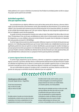 115
todos podemos vivir o pasar en distintas circunstancias.Para finalizar la actividad,pueden escribir en peque-
ños grupos qué les aportó esta actividad.
Actividad sugerida 3
Una que sepamos todos
Esta actividad tiene por objetivo reflexionar acerca de las ideas previas de los alumnos y alumnas relacio-
nadas con la discriminación como fenómeno social:¿Qué entienden por discriminación? ¿Es un término que
utilizan? ¿Son concientes de la existencia de actos de discriminación en las situaciones diarias? ¿Se sienten o
se han sentido discriminados alguna vez? ¿Por qué motivos? Algunas de estas preguntas seguramente po-
drán ser trabajadas a partir de esta propuesta.
Se puede comenzar esta propuesta mirando entre todos el video“Hoy bailaré”del último álbum de León
Gieco“El desembarco”. Esto servirá para sensibilizarlos/as sobre cómo la música puede comunicar mensajes
de integración y,a su vez,visibilizar y denunciar la discriminación.Se puede mirar el videoclip en el siguiente
link:www.youtube.com/watch?v=PAFrZ8FWgrc.
En primer lugar,entonces,alumnas y alumnos pueden reflexionar respecto a la inclusión de las personas que
aparecen en el videoclip, preguntándose por qué el autor habrá incluido esta multiplicidad de personas, qué
significado puede tener esto;con quién/es se sienten identificados y qué personajes les resultan más lejanos y
por qué;qué personas de las que aparecen en el videoclip les parece que en nuestra sociedad son discriminadas
y por qué.Pueden comenzar a identificar las distintas formas de discriminación:por color,apariencia física,reli-
gión,identidad étnico-cultural,etc.Esto va a preparar el terreno para las próximas actividades.
a.Leemos algunas letras de canciones
En primer lugar, proponemos que los alumnos y alumnas se organicen en pequeños grupos para leer
algunas canciones cuyas letras abordan directa o indirectamente distintas formas de discriminación.Pueden
ser utilizados los fragmentos que se ofrecen a continuación,pero también sugerimos hacer un rastreo de las
canciones conocidas por chicos y chicas,seleccionar algunas e incluirlas en la compilación a trabajar.
Una vez conformados los grupos, la consigna es leer y comentar las canciones, mientras uno de los inte-
grantes de cada grupo va tomando nota de las reflexiones que van surgiendo.
Canción para un niño en la calle
Armando Tejada Gómez - Ángel Ritro
A esta hora exactamente,
Hay un niño en la calle...
¡Hay un niño en la calle!
[...]
No debe andar el mundo con el amor descalzo
enarbolando un diario como un ala en la mano
trepándose a los trenes,canjeándonos la risa,
golpeándonos el pecho con un ala cansada.
No debe andar la vida,recién nacida,a precio,
la niñez arriesgada a una estrecha ganancia
porque entonces las manos son inútiles fardos
y el corazón,apenas,una mala palabra.
Pobre del que ha olvidado que hay un niño en la calle,
que hay millones de niños que viven en la calle
y multitud de niños que crecen en la calle.
Yo los veo apretando su corazón pequeño,
mirándonos a todas con fábula en los ojos.
Un relámpago trunco les cruza la mirada,
porque nadie protege esa vida que crece
y el amor se ha perdido,como un niño en la calle.
 