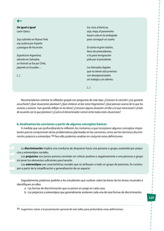 117
De igual a igual
León Gieco
Soy colombo en NuevaYork,
soy sudaca por España
y paragua de Asunción.
Español en Argentina,
alemán en Salvador,
un francés se fue pa’Chile,
japonés en Ecuador…
[...]
Ico,nica,el boricua,
arjo,mejo,el panameño
hacen cola en la embajada
para conseguir un sueño.
En tanto el gran ladrón,
lleno de antecedentes,
si lo para Inmigración
pide por el presidente.
Los llamados ilegales
que no tienen documentos
son desesperanzados
sin trabajo y sin aliento.
[...]
Recomendamos orientar la reflexión grupal con preguntas de este tipo: ¿Conocen la canción? ¿Les gustaría
escucharla? ¿Qué situaciones plantean? ¿Qué sintieron al leer estos fragmentos? ¿Qué piensan acerca de lo que los
autores o autoras han querido reflejar en las letras? ¿Conocen alguna situación similar a la que mencionan? ¿Están
de acuerdo con lo que plantean? ¿Cuál es el denominador común entre todas estas situaciones?
b.Analizamos las canciones a partir de algunos conceptos básicos
A medida que van profundizando la reflexión, los invitamos a que incorporen algunos conceptos impor-
tantes para la comprensión de las problemáticas planteadas en las canciones,como son los términos discrimi-
nación,prejuicio y estereotipo.56 Para ello,podemos analizar en conjunto estas definiciones:
La discriminación implica una conducta de desprecio hacia una persona o grupo, sostenida por prejui-
cios y estereotipos sociales.
Los prejuicios son juicios previos; consisten en criticar positiva o negativamente a una persona o grupo
sin tener los elementos suficientes para hacerlo.
Los estereotipos son características sociales que se atribuyen a todo un grupo de personas. Se constru-
yen a partir de la simplificación y generalización de un aspecto
Seguidamente,podemos pedirles a los estudiantes que vuelvan sobre las letras de los temas musicales e
identifiquen en ellas:
a.	 Las formas de discriminación que se ponen en juego en cada caso.
b.	 Los prejuicios y estereotipos que generalmente sostienen cada una de esas formas de discriminación.
56	 Sugerimos volver a la presentación general de este taller,para profundizar estas definiciones.
 