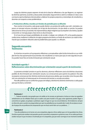 118
Luego, los distintos grupos exponen al resto de la clase las reflexiones a las que llegaron y se registran
las distintas opiniones,acuerdos y desacuerdos alcanzados.Seguramente se abrirá un debate en clase y será
una buena oportunidad para desnaturalizar y elaborar los propios prejuicios y estereotipos de estudiantes y
docentes con respecto a estas problemáticas.
c.Producimos afiches,murales y/o fondos de pantalla para su difusión
Para concluir el encuentro, cada grupo puede diseñar una producción gráfica que esté orientada a ex-
presar un mensaje inclusivo, vinculado con el tipo de discriminación a la que alude su canción. Se pueden
seleccionar los versos y/o estrofas más representativas,elegir imágenes que acompañen a los textos y ayuden
a transmitir un mensaje propio a favor de la no discriminación.
En el caso de que tengan posibilidades de acceder a trabajar con netbook o PC, se les puede proponer
confeccionar, mediante la utilización de algún programa de diseño, un fondo de escritorio con toda la infor-
mación que consideren relevante sobre la problemática para ayudar a su difusión.
Segundo encuentro
Testimonios
En el primer encuentro se ha propuesto reflexionar y conceptualizar sobre la discriminación en sus múlti-
ples formas.Esta aproximación busca brindar a los estudiantes un marco para que,en este segundo encuen-
tro,puedan hacer foco en la discriminación por orientación sexual.
Actividad sugerida 1
Reflexionamos sobre discriminación por orientación sexual a partir de testimonios
La presente actividad consiste en que los alumnos y alumnas reflexionen acerca de distintas situaciones
posibles de discriminación por orientación sexual y sus consecuencias para quienes las padecen. Para ello,
se propone comenzar por leer distintos testimonios de personas adultas,que recuerdan cómo fue para ellos
vivir una orientación no heterosexual,en el momento de transitar su escuela secundaria.
Para ello pedimos que se conformen grupos de trabajo y distribuimos distintos testimonios a cada grupo
para que los lean y comenten.
Testimonio 1
“…Todavía recuerdo a ese grupito que a la salida,en los recreos,en gimnasia o incluso en clase me agredían
verbalmente con las trilladas frases que se suelen usar para insultar a los gays, estas agresiones podían llegar a
convertirse en golpes,escupitajos o piedrazos según el lugar en que nos encontrábamos.Terminábamos siempre
en dirección,pero cuando nos preguntaban por qué nos peleábamos yo no podía decir nada.De esa época recuer-
do el apoyo de una profesora de computación que me hacía sentir bien con sus palabras…”.
Testimonio 2
“Una día estábamos en el recreo con una compañera,algunos chicos sabían que a mí me gustaban las chicas.
Esedíaenparticularestabanmáspesadosquedecostumbreyempezaronagritarmecosas.Yonosabíaquéhacer,
estaba mal por lo que me decía e incómoda por mi compañera,que por estar conmigo en ese momento también
 