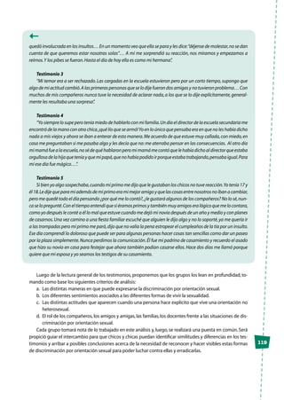 119
quedó involucrada en los insultos… En un momento veo que ella se para y les dice:“déjense de molestar,no se dan
cuenta de que queremos estar nosotras solas”… A mí me sorprendió su reacción, nos miramos y empezamos a
reírnos.Y los pibes se fueron.Hasta el día de hoy ella es como mi hermana”.
Testimonio 3
“Mi temor era a ser rechazado.Las cargadas en la escuela estuvieron pero por un corto tiempo, supongo que
algo de mi actitud cambió.A las primeras personas que se lo dije fueron dos amigas y no tuvieron problema… Con
muchos de mis compañeros nunca tuve la necesidad de aclarar nada,a los que se lo dije explícitamente,general-
mente les resultaba una sorpresa”.
Testimonio 4
“Yo siempre lo supe pero tenía miedo de hablarlo con mi familia.Un día el director de la escuela secundaria me
encontró de la mano con otra chica,¡qué lío que se armó!Yo en lo único que pensaba era en que no les había dicho
nada a mis viejos y ahora se iban a enterar de esta manera.Me acuerdo de que estuve muy callada,con miedo,en
casa me preguntaban si me pasaba algo y les decía que no: me aterraba pensar en las consecuencias. Al otro día
mimamáfuealaescuela,nosédequéhablaronperomimamámecontóquelehabíadichoaldirectorqueestaba
orgullosadelahijaqueteníayquemipapá,quenohabíapodidoirporqueestabatrabajando,pensabaigual.Para
mí ese día fue mágico…”.
Testimonio 5
Si bien yo algo sospechaba,cuando mi primo me dijo que le gustaban los chicos no tuve reacción.Yo tenía 17 y
él18.Ledijequeparamíademásdemiprimoeramimejoramigoyquelascosasentrenosotrosnoibanacambiar,
pero me quedé todo el día pensando ¿por qué me lo contó?,¿le gustará algunos de los compañeros? No lo sé,nun-
ca se lo pregunté.Con el tiempo entendí que si éramos primos y también muy amigos era lógico que me lo contara,
como yo después le conté a él lo mal que estuve cuando me dejó mi novia después de un año y medio y con planes
de casarnos.Una vez camino a una fiesta familiar escuché que alguien le dijo algo y no lo soporté,ya me quería ir
a las trompadas pero mi primo me paró,dijo que no valía la pena estropear el cumpleaños de la tía por un insulto.
Ese día comprendí lo doloroso que puede ser para algunas personas hacer cosas tan sencillas como dar un paseo
por la plaza simplemente.Nunca perdimos la comunicación.Él fue mi padrino de casamiento y recuerdo el asado
que hizo su novio en casa para festejar que ahora también podían casarse ellos. Hace dos días me llamó porque
quiere que mi esposa y yo seamos los testigos de su casamiento.
Luego de la lectura general de los testimonios, proponemos que los grupos los lean en profundidad, to-
mando como base los siguientes criterios de análisis:
a.	 Las distintas maneras en que puede expresarse la discriminación por orientación sexual.
b.	 Los diferentes sentimientos asociados a las diferentes formas de vivir la sexualidad.
c.	 Las distintas actitudes que aparecen cuando una persona hace explícito que vive una orientación no
heterosexual.
d.	 El rol de los compañeros, los amigos y amigas, las familias, los docentes frente a las situaciones de dis-
criminación por orientación sexual.
Cada grupo tomará nota de lo trabajado en este análisis y, luego, se realizará una puesta en común. Será
propició guiar el intercambio para que chicos y chicas puedan identificar similitudes y diferencias en los tes-
timonios y arribar a posibles conclusiones acerca de la necesidad de reconocer y hacer visibles estas formas
de discriminación por orientación sexual para poder luchar contra ellas y erradicarlas.
 
