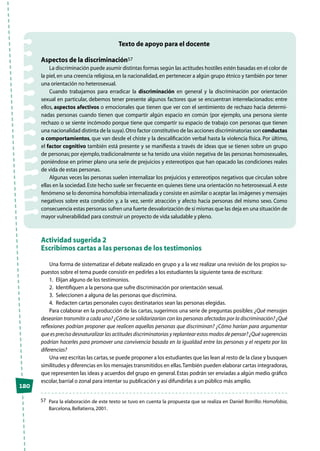 120
Texto de apoyo para el docente
Aspectos de la discriminación57
La discriminación puede asumir distintas formas según las actitudes hostiles estén basadas en el color de
la piel,en una creencia religiosa,en la nacionalidad,en pertenecer a algún grupo étnico y también por tener
una orientación no heterosexual.
Cuando trabajamos para erradicar la discriminación en general y la discriminación por orientación
sexual en particular, debemos tener presente algunos factores que se encuentran interrelacionados: entre
ellos, aspectos afectivos o emocionales que tienen que ver con el sentimiento de rechazo hacia determi-
nadas personas cuando tienen que compartir algún espacio en común (por ejemplo, una persona siente
rechazo o se siente incómodo porque tiene que compartir su espacio de trabajo con personas que tienen
una nacionalidad distinta de la suya).Otro factor constitutivo de las acciones discriminatorias son conductas
o comportamientos, que van desde el chiste y la descalificación verbal hasta la violencia física. Por último,
el factor cognitivo también está presente y se manifiesta a través de ideas que se tienen sobre un grupo
de personas; por ejemplo, tradicionalmente se ha tenido una visión negativa de las personas homosexuales,
poniéndose en primer plano una serie de prejuicios y estereotipos que han opacado las condiciones reales
de vida de estas personas.
Algunas veces las personas suelen internalizar los prejuicios y estereotipos negativos que circulan sobre
ellas en la sociedad.Este hecho suele ser frecuente en quienes tiene una orientación no heterosexual.A este
fenómeno se lo denomina homofobia internalizada y consiste en asimilar o aceptar las imágenes y mensajes
negativos sobre esta condición y, a la vez, sentir atracción y afecto hacia personas del mismo sexo. Como
consecuencia estas personas sufren una fuerte desvalorización de sí mismas que las deja en una situación de
mayor vulnerabilidad para construir un proyecto de vida saludable y pleno.
Actividad sugerida 2
Escribimos cartas a las personas de los testimonios
Una forma de sistematizar el debate realizado en grupo y a la vez realizar una revisión de los propios su-
puestos sobre el tema puede consistir en pedirles a los estudiantes la siguiente tarea de escritura:
1.	 Elijan alguno de los testimonios.
2.	 Identifiquen a la persona que sufre discriminación por orientación sexual.
3.	 Seleccionen a alguna de las personas que discrimina.
4.	 Redacten cartas personales cuyos destinatarios sean las personas elegidas.
Para colaborar en la producción de las cartas, sugerimos una serie de preguntas posibles: ¿Qué mensajes
desearían transmitir a cada uno? ¿Cómo se solidarizarían con las personas afectadas por la discriminación? ¿Qué
reflexiones podrían proponer que realicen aquellas personas que discriminan? ¿Cómo harían para argumentar
que es preciso desnaturalizar las actitudes discriminatorias y replantear estos modos de pensar? ¿Qué sugerencias
podrían hacerles para promover una convivencia basada en la igualdad entre las personas y el respeto por las
diferencias?
Una vez escritas las cartas,se puede proponer a los estudiantes que las lean al resto de la clase y busquen
similitudes y diferencias en los mensajes transmitidos en ellas.También pueden elaborar cartas integradoras,
que representen las ideas y acuerdos del grupo en general.Estas podrán ser enviadas a algún medio gráfico
escolar,barrial o zonal para intentar su publicación y así difundirlas a un público más amplio.
57	 Para la elaboración de este texto se tuvo en cuenta la propuesta que se realiza en Daniel Borrillo: Homofobia,
Barcelona,Bellatierra,2001.
 
