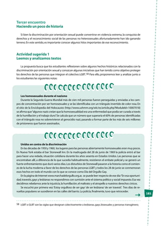 121
Tercer encuentro
Haciendo un poco de historia
Si bien la discriminación por orientación sexual puede convertirse en violencia extrema, la conquista de
derechos y el reconocimiento social de las personas no heterosexuales afortunadamente han ido ganando
terreno.En este sentido,es importante conocer algunos hitos importantes de ese reconocimiento.
Actividad sugerida 1
Leemos y analizamos textos
La propuesta busca que los estudiantes reflexionen sobre algunos hechos históricos relacionados con la
discriminación por orientación sexual y conozcan algunas iniciativas que han tenido como objetivo proteger
los derechos de las personas que integran el colectivo LGBT. 58 Para ello, proponemos leer y analizar junto a
los estudiantes las siguientes notas:
58	 LGBT o GLBT son las siglas que designan colectivamente a lesbianas,gays,bisexuales y personas transgénero.
Los homosexuales durante el nazismo
Durante la Segunda Guerra Mundial más de cien mil personas fueron perseguidas y enviadas a los cam-
pos de concentración por ser homosexuales y se las identificaba con un triángulo invertido de color rosa.En
el sitio de la Enciclopedia del Holocausto (http://www.ushmm.org/wlc/es/article.php?ModuleId=10007018)
se afirma que“algunos nazis creían que la homosexualidad era una enfermedad que podía ser curada a través
de la humillación y el trabajo duro”.Se calcula que un número que superaría el 60% de personas identificadas
con el triángulo rosa no sobrevivieron al genocidio nazi, pasando a formar parte de los más de seis millones
de prisioneros que fueron asesinados.
Unidos en contra de la discriminación
En las décadas de 1950 y 1960, los lugares para las personas abiertamente homosexuales eran muy pocos.
En Nueva York estaba el bar Stonewall Inn. En la madrugada del 28 de junio de 1969 la policía entró al bar
para hacer una redada, situación cotidiana durante los años sesenta en Estados Unidos. Las personas que se
encontraban allí, a diferencia de lo que sucedía habitualmente, resistieron el embate policial y se generó un
fuerte enfrentamiento que duró varios días.Los disturbios de Stonewall pasaron a la historia como el comien-
zo de la lucha moderna a favor de los derechos de las personas LGBT y todos los 28 de junio se conmemoran
esos hechos en todo el mundo con lo que se conoce como Día del Orgullo Gay.
En la página de Internet www.marchadelorgullo.org.ar, se puede leer respecto de ese día:“En esa oportuni-
dad,travestis,gays y lesbianas no respondimos con sumisión ante el sistema político y social impuesto.Esa vez
decidimos rebelarnos ante la injusticia,la humillación,el maltrato y el atropello a nuestros derechos cívicos.
Se escuchó por primera vez:‘Estoy orgulloso de ser gay/ de ser lesbiana/ de ser travesti’.  Tres días de re-
vueltas populares se sucedieron en las calles del barrio.La policía,finalmente,tuvo que retroceder.
 