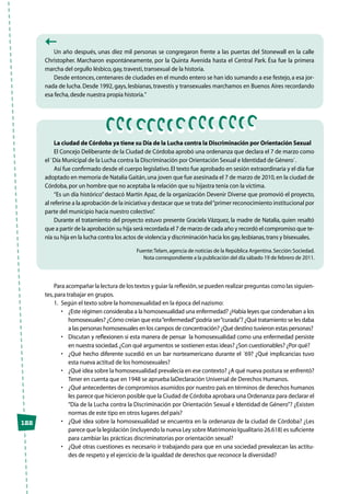 122
Un año después, unas diez mil personas se congregaron frente a las puertas del Stonewall en la calle
Christopher. Marcharon espontáneamente, por la Quinta Avenida hasta el Central Park. Ésa fue la primera
marcha del orgullo lésbico,gay,travesti,transexual de la historia.
Desde entonces,centenares de ciudades en el mundo entero se han ido sumando a ese festejo,a esa jor-
nada de lucha. Desde 1992, gays, lesbianas, travestis y transexuales marchamos en Buenos Aires recordando
esa fecha,desde nuestra propia historia.”
La ciudad de Córdoba ya tiene su Día de la Lucha contra la Discriminación por Orientación Sexual
El Concejo Deliberante de la Ciudad de Córdoba aprobó una ordenanza que declara el 7 de marzo como
el `Día Municipal de la Lucha contra la Discriminación por Orientación Sexual e Identidad de Género`.
Así fue confirmado desde el cuerpo legislativo.El texto fue aprobado en sesión extraordinaria y el día fue
adoptado en memoria de Natalia Gaitán,una joven que fue asesinada el 7 de marzo de 2010,en la ciudad de
Córdoba,por un hombre que no aceptaba la relación que su hijastra tenía con la víctima.
“Es un día histórico”destacó Martín Apaz, de la organización Devenir Diverse que promovió el proyecto,
al referirse a la aprobación de la iniciativa y destacar que se trata del“primer reconocimiento institucional por
parte del municipio hacia nuestro colectivo”.
Durante el tratamiento del proyecto estuvo presente Graciela Vázquez, la madre de Natalia, quien resaltó
que a partir de la aprobación su hija será recordada el 7 de marzo de cada año y recordó el compromiso que te-
nía su hija en la lucha contra los actos de violencia y discriminación hacia los gay,lesbianas,trans y bisexuales.
Fuente:Telam,agencia de noticias de la República Argentina.Sección:Sociedad.
Nota correspondiente a la publicación del día sábado 19 de febrero de 2011.
Para acompañar la lectura de los textos y guiar la reflexión,se pueden realizar preguntas como las siguien-
tes,para trabajar en grupos.
1.	 Según el texto sobre la homosexualidad en la época del nazismo:
• 	 ¿Este régimen consideraba a la homosexualidad una enfermedad? ¿Había leyes que condenaban a los
homosexuales? ¿Cómo creían que esta“enfermedad”podría ser“curada”? ¿Qué tratamiento se les daba
a las personas homosexuales en los campos de concentración? ¿Qué destino tuvieron estas personas?
• 	 Discutan y reflexionen si esta manera de pensar  la homosexualidad como una enfermedad persiste
en nuestra sociedad.¿Con qué argumentos se sostienen estas ideas? ¿Son cuestionables? ¿Por qué?
• 	 ¿Qué hecho diferente sucedió en un bar norteamericano durante el ´69? ¿Qué implicancias tuvo
esta nueva actitud de los homosexuales?
• 	 ¿Qué idea sobre la homosexualidad prevalecía en ese contexto? ¿A qué nueva postura se enfrentó?
Tener en cuenta que en 1948 se aprueba laDeclaración Universal de Derechos Humanos.
• 	 ¿Qué antecedentes de compromisos asumidos por nuestro país en términos de derechos humanos
les parece que hicieron posible que la Ciudad de Córdoba aprobara una Ordenanza para declarar el
“Día de la Lucha contra la Discriminación por Orientación Sexual e Identidad de Género”? ¿Existen
normas de este tipo en otros lugares del país?
• 	 ¿Qué idea sobre la homosexualidad se encuentra en la ordenanza de la ciudad de Córdoba? ¿Les
parece que la legislación (incluyendo la nueva Ley sobre Matrimonio Igualitario 26.618) es suficiente
para cambiar las prácticas discriminatorias por orientación sexual?
• 	 ¿Qué otras cuestiones es necesario ir trabajando para que en una sociedad prevalezcan las actitu-
des de respeto y el ejercicio de la igualdad de derechos que reconoce la diversidad?
 