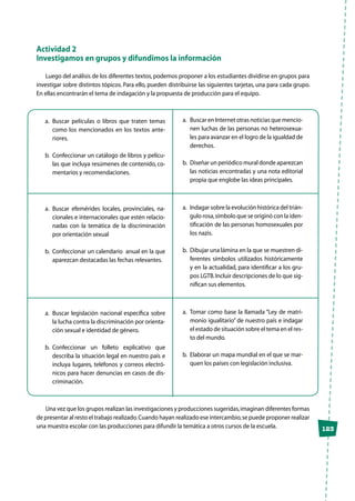 123
Actividad 2
Investigamos en grupos y difundimos la información
Luego del análisis de los diferentes textos, podemos proponer a los estudiantes dividirse en grupos para
investigar sobre distintos tópicos. Para ello, pueden distribuirse las siguientes tarjetas, una para cada grupo.
En ellas encontrarán el tema de indagación y la propuesta de producción para el equipo.
a.	Buscar películas o libros que traten temas
como los mencionados en los textos ante-
riores.
b.	Confeccionar un catálogo de libros y pelícu-
las que incluya resúmenes de contenido, co-
mentarios y recomendaciones.
a.	Buscar efemérides locales, provinciales, na-
cionales e internacionales que estén relacio-
nadas con la temática de la discriminación
por orientación sexual
b.	Confeccionar un calendario anual en la que
aparezcan destacadas las fechas relevantes.
a.	Buscar legislación nacional específica sobre
la lucha contra la discriminación por orienta-
ción sexual e identidad de género.
b.	Confeccionar un folleto explicativo que
describa la situación legal en nuestro país e
incluya lugares, teléfonos y correos electró-
nicos para hacer denuncias en casos de dis-
criminación.	
a.	 Buscar en Internet otras noticias que mencio-
nen luchas de las personas no heterosexua-
les para avanzar en el logro de la igualdad de
derechos.
b.	Diseñar un periódico mural donde aparezcan
las noticias encontradas y una nota editorial
propia que englobe las ideas principales.
a.	 Indagar sobre la evolución histórica del trián-
gulo rosa,símbolo que se originó con la iden-
tificación de las personas homosexuales por
los nazis.
b.	Dibujar una lámina en la que se muestren di-
ferentes símbolos utilizados históricamente
y en la actualidad, para identificar a los gru-
pos LGTB.Incluir descripciones de lo que sig-
nifican sus elementos.
a.	Tomar como base la llamada “Ley de matri-
monio igualitario” de nuestro país e indagar
el estado de situación sobre el tema en el res-
to del mundo.
b.	Elaborar un mapa mundial en el que se mar-
quen los países con legislación inclusiva.
Una vez que los grupos realizan las investigaciones y producciones sugeridas,imaginan diferentes formas
de presentar al resto el trabajo realizado.Cuando hayan realizado ese intercambio,se puede proponer realizar
una muestra escolar con las producciones para difundir la temática a otros cursos de la escuela.
 