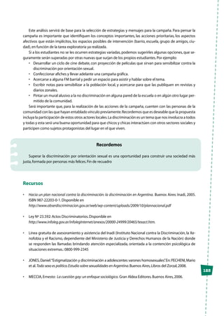 125
Este análisis servirá de base para la selección de estrategias y mensajes para la campaña. Para pensar la
campaña es importante que identifiquen los conceptos importantes, las acciones prioritarias, los aspectos
afectivos que están implícitos, los espacios posibles de intervención (barrio, escuela, grupo de amigos, ciu-
dad),en función de la tarea exploratoria ya realizada.
Si a los estudiantes no se les ocurren estrategias variadas, podemos sugerirles algunas opciones, que se-
guramente serán superadas por otras nuevas que surjan de los propios estudiantes.Por ejemplo:
•	 Desarrollar un ciclo de cine debate, con proyección de películas que sirvan para sensibilizar contra la
discriminación por orientación sexual.
•	 Confeccionar afiches y llevar adelante una campaña gráfica.
•	 Acercarse a alguna FM barrial y pedir un espacio para asistir y hablar sobre el tema.
•	 Escribir notas para sensibilizar a la población local, y acercarse para que las publiquen en revistas y
diarios zonales.
•	 Pintar un mural alusivo a la no discriminación en alguna pared de la escuela o en algún otro lugar per-
mitido de la comunidad.
Será importante que, para la realización de las acciones de la campaña, cuenten con las personas de la
comunidad con las que hayan entablado vínculo previamente.Recordemos que es deseable que la propuesta
incluya la participación de estos otros actores locales.La discriminación es un tema que nos involucra a todos
y todas y esta será una buena oportunidad para que chicos y chicas interactúen con otros sectores sociales y
participen como sujetos protagonistas del lugar en el que viven.
Recordemos
Superar la discriminación por orientación sexual es una oportunidad para construir una sociedad más
justa,formada por personas más felices.Fin de recuadro
Recursos
•	 Hacia un plan nacional contra la discriminación: la discriminación en Argentina. Buenos Aires: Inadi, 2005.
ISBN 987-22203-0-1.Disponible en
	http://www.obserdiscriminacion.gov.ar/web/wp-content/uploads/2009/10/plannacional.pdf
•	 Ley Nº 23.592:Actos Discriminatorios.Disponible en
	http://www.infoleg.gov.ar/infolegInternet/anexos/20000-24999/20465/texact.htm.
•	 Línea gratuita de asesoramiento y asistencia del Inadi (Instituto Nacional contra la Discriminación, la Xe-
nofobia y el Racismo, dependiente del Ministerio de Justicia y Derechos Humanos de la Nación) donde
se responden las llamadas brindando atención especializada, orientada a la contención psicológica de
situaciones extremas.:0800-999-2345
•	 JONES,Daniel:“Estigmatización y discriminación a adolescentes varones homosexuales”.En:PECHENI,Mario
et al.Todo sexo es político.Estudio sobre sexualidades en Argentina.Buenos Aires,Libros del Zorzal,2008.
•	 MECCIA,Ernesto:  La cuestión gay:un enfoque sociológico. Gran Aldea Editores.Buenos Aires,2006.
 
