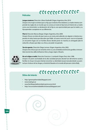 126
Películas
Sitios de interés
Lengua materna.Dirección:Liliana Paolinelli.Origen:Argentina.Año:2010.
Sinopsis:Una mujer se entera que su hija,que ronda los 40 es lesbiana.La madre intenta com-
prender las reglas de un mundo que no conoce,en tanto la hija toma el interés de su madre
como una intromisión. La declaración de la hija es una oportunidad para que la madre y su
hija aprendan a aceptarse en sus diferencias.
Plan b.Dirección Marcos:Berger.Origen:Argentina.Año:2009.
Sinopsis: Bruno se entera de que Laura,su ex novia,está saliendo con alguien e intenta recu-
perarla sin éxito, hasta que descubre que Pablo -el nuevo novio de Laura- tuvo en el pasado
un encuentro fugaz con un hombre. Bruno decide poner en marcha un arriesgado plan B:
seducirlo a él para que deje a su chica y así poder recuperarla.
Tan de repente. Dirección:Diego Lerman.Origen:Argentina.Año:2002.
Sinopsis:Dos chicas que son amantes entre sí y una vendedora de lencería gordita e introver-
tida recorren las calles de Buenos Aires y luego viajan a Rosario.
No se lo digas a nadie.Dirección:Francisco J.Lombardi.Origen:Perú.Año:1998.
Sinopsis: Un joven acomodado de la alta sociedad peruana decide huir del entorno social y
familiar en el que vive para intentar encontrar su identidad sexual,marcada desde su juven-
tud por el abuso de las drogas y el alcohol.Basada en la novela del peruano Jaime Baily.
•	 http://generoydiversidad.blogspot.com/
•	 www.inadi.gov.ar
•	 www.familiasporladiversidad.org/recursos.html
•	 http://recursosdiversidadafectivosexual.blogspot.com/
 