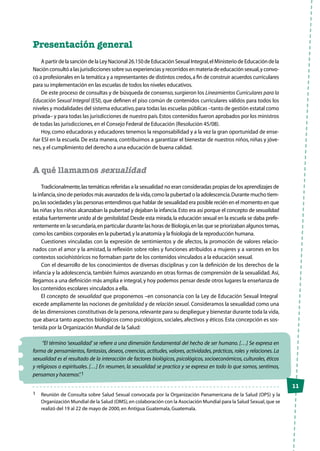 11
Presentación general
ApartirdelasancióndelaLeyNacional26.150deEducaciónSexualIntegral,elMinisteriodeEducacióndela
Naciónconsultóalasjurisdiccionessobresusexperienciasyrecorridosenmateriadeeducaciónsexual,yconvo-
có a profesionales en la temática y a representantes de distintos credos,a fin de construir acuerdos curriculares
para su implementación en las escuelas de todos los niveles educativos.
De este proceso de consultas y de búsqueda de consenso,surgieron los Lineamientos Curriculares para la
Educación Sexual Integral (ESI), que definen el piso común de contenidos curriculares válidos para todos los
niveles y modalidades del sistema educativo,para todas las escuelas públicas –tanto de gestión estatal como
privada– y para todas las jurisdicciones de nuestro país.Estos contenidos fueron aprobados por los ministros
de todas las jurisdicciones,en el Consejo Federal de Educación (Resolución 45/08).
Hoy,como educadoras y educadores tenemos la responsabilidad y a la vez la gran oportunidad de ense-
ñar ESI en la escuela. De esta manera, contribuimos a garantizar el bienestar de nuestros niños, niñas y jóve-
nes,y el cumplimiento del derecho a una educación de buena calidad.
A qué llamamos sexualidad
Tradicionalmente,las temáticas referidas a la sexualidad no eran consideradas propias de los aprendizajes de
la infancia,sino de períodos más avanzados de la vida,como la pubertad o la adolescencia.Durante mucho tiem-
po,las sociedades y las personas entendimos que hablar de sexualidad era posible recién en el momento en que
las niñas y los niños alcanzaban la pubertad y dejaban la infancia.Esto era así porque el concepto de sexualidad
estaba fuertemente unido al de genitalidad.Desde esta mirada,la educación sexual en la escuela se daba prefe-
rentemente en la secundaria,en particular durante las horas de Biología,en las que se priorizaban algunos temas,
como los cambios corporales en la pubertad,y la anatomía y la fisiología de la reproducción humana.
Cuestiones vinculadas con la expresión de sentimientos y de afectos, la promoción de valores relacio-
nados con el amor y la amistad, la reflexión sobre roles y funciones atribuidos a mujeres y a varones en los
contextos sociohistóricos no formaban parte de los contenidos vinculados a la educación sexual.
Con el desarrollo de los conocimientos de diversas disciplinas y con la definición de los derechos de la
infancia y la adolescencia, también fuimos avanzando en otras formas de comprensión de la sexualidad. Así,
llegamos a una definición más amplia e integral,y hoy podemos pensar desde otros lugares la enseñanza de
los contenidos escolares vinculados a ella.
El concepto de sexualidad que proponemos –en consonancia con la Ley de Educación Sexual Integral―
excede ampliamente las nociones de genitalidad y de relación sexual. Consideramos la sexualidad como una
de las dimensiones constitutivas de la persona,relevante para su despliegue y bienestar durante toda la vida,
que abarca tanto aspectos biológicos como psicológicos, sociales, afectivos y éticos. Esta concepción es sos-
tenida por la Organización Mundial de la Salud:
“El término ‘sexualidad’ se refiere a una dimensión fundamental del hecho de ser humano. […] Se expresa en
forma de pensamientos, fantasías, deseos, creencias, actitudes, valores, actividades, prácticas, roles y relaciones. La
sexualidad es el resultado de la interacción de factores biológicos, psicológicos, socioeconómicos, culturales, éticos
y religiosos o espirituales. […] En resumen, la sexualidad se practica y se expresa en todo lo que somos, sentimos,
pensamos y hacemos”.1
1	 Reunión de Consulta sobre Salud Sexual convocada por la Organización Panamericana de la Salud (OPS) y la
Organización Mundial de la Salud (OMS),en colaboración con la Asociación Mundial para la Salud Sexual,que se
realizó del 19 al 22 de mayo de 2000,en Antigua Guatemala,Guatemala.
 