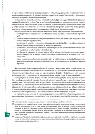 128
la región. Esta modalidad abarca casos de captación de niños, niñas y adolescentes para transformarlos en
verdaderos esclavos, carentes de todos sus derechos, tratados como“objetos”bajo el poder y sometimiento
de otros que dirigen sus acciones y su vida misma.
Cualquiera sea su modalidad, la trata se vincula a la esclavitud porque hay pérdida de libertad, de digni-
dad y de identidad de las víctimas.Estas se ven imposibilitadas de ejercer sus derechos, retenidas mediante
amenazas,deudas,mentiras,coacción,violencia,sometidas a condiciones de vida infrahumanas:alimentación
y condiciones de salud deficientes, condiciones habitacionales denigrantes, aislamiento, etc. Las personas
dejan de ser consideradas como tales y empiezan a ser tratadas como objetos o mercancías.
Hay una multiplicidad de condiciones que se entrelazan dando lugar al delito de la trata de personas:
•	 La trata genera grandes ganancias y beneficios económicos cuantiosos para los tratantes y proxene-
tas59.
•	 La demanda de consumo sexual y la legitimidad social del mismo,que favorece que se pague por tener
sexo con niños,niñas y adolescentes.
•	 La existencia de prejuicios y estereotipos sociales que generan desigualdad y  reproducen circuitos de
dominación masculina y subordinación de la mujer en la sociedad.
•	 La inequidad y exclusión social:la necesidad económica y las escasas oportunidades de inserción labo-
ral y social,elevan la vulnerabilidad ante los tratantes.
•	 La influencia de los medios de comunicación, al reflejar la imagen de  la mujer como objeto sexual y
reproducir los patrones de dominación masculina que están presentes en las representaciones y prác-
ticas sociales.
•	 Escaso conocimiento, información y difusión sobre la problemática en la sociedad, lo que genera
poca sensibilización y actitudes discriminatorias hacia las víctimas, reproduciendo así la cadena de
impunidad.
No perdamos de vista, entonces, que la trata de personas y la explotación sexual son delitos que estan
penados en nuestro país.Además dichas prácticas constituyen una violación a los derechos humanos60,ma-
nifiestan una forma de violencia sexual que expresa relaciones de poder y de dominación entre sexos y/o
entre generaciones y,cuando se trata de menores,constituyen también formas de maltrato infantil.61
Como ya dijimos, las víctimas de trata son vistas como mercancías y objetos por los tratantes. Pero tam-
bién se debe problematizar la figura del denominado“cliente”o“usuario”, ya que es quien fomenta el círculo
de explotación.Cuando en una sociedad se tolera o acepta el consumo de sexo con menores de edad,esta,de
alguna manera,se convierte en participe de la explotación y vulneración de los derechos de los niños,niñas y
adolescentes.De este modo,se favorece la perpetuación de este delito,permitiendo que la figura del“cliente”
o“usuario”quede invisibilizada en la cadena de la explotación.Todo esto contribuye a que la atención recaiga
sólo en la víctima,estigmatizándola y muchas veces también culpabilizándola de la situación.
La explotación sexual comercial de menores degrada el cuerpo social. En los niños, niñas y adolescentes
víctimas produce daños severos que interfieren en el desarrollo y su integridad física, psíquica, espiritual,
59	 Se llama proxenetas a las personas que inducen a la prostitución y viven de sus ganancias.
60	 Establecido en los tratados internacionales como la Convención de los Derechos del Niño, el Protocolo Facul-
tativo de la Convención sobre los Derechos del Niño Relativo a la Venta de Niños, la Prostitución Infantil y la
Utilización de Niños en Pornografía, el Protocolo Facultativo de la Convención para la Eliminación de todas las
Formas de Discriminación contra la Mujer; el Protocolo de la Convención de las Naciones Unidas contra el Cri-
men Organizado Transnacional para Prevenir,Suprimir y Sancionar la Trata de Personas,especialmente Mujeres
y Niños,entre otros.
61	 Adaptado de“Guia de formación de formadores para la prevención de la trata, tráfico y explotacion sexual co-
mercial de niños,niñas y adolescentes”en http://www.savethechildren.org.ar/index.php?option=com_content
&task=blogsection&id=5&Itemid=34.
 