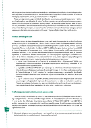 130
que cotidianamente convive con adolescentes,están en condiciones de percibir oportunamente las situacio-
nes que pueden estar viviendo:de abuso sexual,maltrato,explotación sexual y todas las formas de violencia
–física,psíquica,emocional,sexual–,que atentan contra su integridad.
Actuar para la protección, la prevención, la identificación oportuna de vulneración de derechos y la inter-
vención adecuada,es una obligación de todos.Por ello se considera necesario fomentar instancias de partici-
pación activa en la escuela con estudiantes,padres y madres y la comunidad,donde se pueda poner en discu-
sión esta problemática,sensibilizando así a la sociedad y canalizando la acción hacia las vías institucionales que
correspondan.Como primer paso,es necesario contar con información específica sobre el tema para conocer
sus alcances y dramáticas consecuencias en el bienestar y el desarrollo de niños,niñas y adolescentes.
Avances en la legislación
Para evitar la trata de niños,niñas y adolescentes es necesaria la efectiva protección de sus derechos.En este
sentido, nuestro país ha incorporado a la Constitución Nacional, la Convención sobre los Derechos del Niño,
que busca garantizar la protección de los derechos de todas las personas hasta los 18 años.También ratificó el
Protocolo de Palermo mediante la Ley 25.632 en el 2002.62
En 2008,el Congreso Nacional sancionó la Ley 26.364
de Prevención y sanción de la trata de personas y asistencia a sus víctimas, que fue modificada recientemente
mediante la Ley 26.842.En esta última se realizaron cambios en las definiciones penales del delito de trata y de
explotación, se ampliaron los derechos de las víctimas y se creó un programa especial para garantizar la pro-
tección de las víctimas,entre otros cambios propuestos.Por otra parte,existen legislaciones específicas para la
infancia que cooperan con el nuevo marco normativo protector de derechos,tales como:
•	 La Ley de Protección Integral de los Derechos de las Niñas, los Niños y Adolescentes N° 26.061, que
habilita a todo ciudadano a interponer las acciones necesarias ante la violación y vulneración de los
derechos de niños,niñas y adolescentes.
•	 La Ley de Educación Nacional N° 26.206 que expresa que las autoridades educativas competentes par-
ticiparán del desarrollo de sistemas locales de protección integral de derechos -establecidos en la Ley
de Protección Integral N° 26.061- y obliga a los y las docentes a proteger y garantizar los derechos de
los niños, niñas y adolescentes que se encuentren bajo su responsabilidad, en concordancia con esta
última ley.
•	 La Ley de Educación Sexual Integral N° 26.150 que implica la inclusión obligatoria de la educación
sexual integral a lo largo de todo el proceso de escolarización y en todas las instituciones educativas.
Propicia aprendizajes relacionados con la prevención de las diversas formas de vulneración de dere-
chos:maltrato infantil,abuso sexual y trata de niños,niñas y adolescentes,entre otros.
Teléfonos para asesoramiento,ayuda y denuncias
Dentro de la órbita del Ministerio de Justicia y Derechos Humanos de la Nación existe la oficina de Resca-
te y Acompañamiento a Personas Damnificadas por el Delito de Trata de Personas que recibe denuncias las
24 horas los 365 días del año. Los denunciantes pueden llamar al 145 o al (011) 5300-4014 o al 5300-4042 o
también, pueden enviar un correo electrónico a oficinarescate@jus.gov.ar . En dicho equipo se desempeñan
psicólogos,trabajadores sociales y abogados que acompañan a las víctimas desde el rescate o su escape del
lugar de explotación.
62	 El Protocolo de Palermo para Prevenir,Reprimir y Sancionar laTrata de Personas complementa la Convención de
las Naciones Unidas Contra la Delincuencia Organizada Transnacional.
 