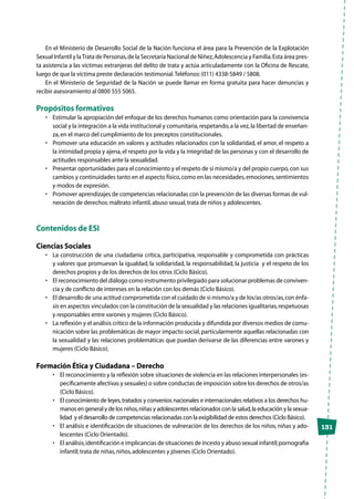 131
En el Ministerio de Desarrollo Social de la Nación funciona el área para la Prevención de la Explotación
Sexual Infantil y laTrata de Personas,de la Secretaría Nacional de Niñez,Adolescencia y Familia.Esta área pres-
ta asistencia a las víctimas extranjeras del delito de trata y actúa articuladamente con la Oficina de Rescate,
luego de que la víctima preste declaración testimonial.Teléfonos:(011) 4338-5849 / 5808.
En el Ministerio de Seguridad de la Nación se puede llamar en forma gratuita para hacer denuncias y
recibir asesoramiento al 0800 555 5065.
Propósitos formativos
•	 Estimular la apropiación del enfoque de los derechos humanos como orientación para la convivencia
social y la integración a la vida institucional y comunitaria,respetando,a la vez,la libertad de enseñan-
za,en el marco del cumplimiento de los preceptos constitucionales.
•	 Promover una educación en valores y actitudes relacionados con la solidaridad, el amor, el respeto a
la intimidad propia y ajena,el respeto por la vida y la integridad de las personas y con el desarrollo de
actitudes responsables ante la sexualidad.
•	 Presentar oportunidades para el conocimiento y el respeto de sí mismo/a y del propio cuerpo,con sus
cambios y continuidades tanto en el aspecto físico,como en las necesidades,emociones,sentimientos
y modos de expresión.
•	 Promover aprendizajes de competencias relacionadas con la prevención de las diversas formas de vul-
neración de derechos:maltrato infantil,abuso sexual,trata de niños y adolescentes.
Contenidos de ESI
Ciencias Sociales
•	 La construcción de una ciudadanía crítica, participativa, responsable y comprometida con prácticas
y valores que promuevan la igualdad, la solidaridad, la responsabilidad, la justicia y el respeto de los
derechos propios y de los derechos de los otros (Ciclo Básico).
•	 El reconocimiento del diálogo como instrumento privilegiado para solucionar problemas de conviven-
cia y de conflicto de intereses en la relación con los demás (Ciclo Básico).
•	 El desarrollo de una actitud comprometida con el cuidado de sí mismo/a y de los/as otros/as,con énfa-
sis en aspectos vinculados con la constitución de la sexualidad y las relaciones igualitarias,respetuosas
y responsables entre varones y mujeres (Ciclo Básico).
•	 La reflexión y el análisis crítico de la información producida y difundida por diversos medios de comu-
nicación sobre las problemáticas de mayor impacto social, particularmente aquellas relacionadas con
la sexualidad y las relaciones problemáticas que puedan derivarse de las diferencias entre varones y
mujeres (Ciclo Básico).
Formación Ética y Ciudadana – Derecho
•	 El reconocimiento y la reflexión sobre situaciones de violencia en las relaciones interpersonales (es-
pecíficamente afectivas y sexuales) o sobre conductas de imposición sobre los derechos de otros/as
(Ciclo Básico).
•	 El conocimiento de leyes,tratados y convenios nacionales e internacionales relativos a los derechos hu-
manos en general y de los niños,niñas y adolescentes relacionados con la salud,la educación y la sexua-
lidad y el desarrollo de competencias relacionadas con la exigibilidad de estos derechos (Ciclo Básico).
•	 El análisis e identificación de situaciones de vulneración de los derechos de los niños, niñas y ado-
lescentes (Ciclo Orientado).
•	 El análisis,identificación e implicancias de situaciones de incesto y abuso sexual infantil;pornografía
infantil;trata de niñas,niños,adolescentes y jóvenes (Ciclo Orientado).
 