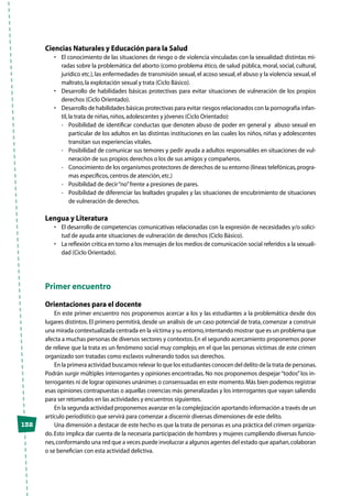 132
Ciencias Naturales y Educación para la Salud
•	 El conocimiento de las situaciones de riesgo o de violencia vinculadas con la sexualidad: distintas mi-
radas sobre la problemática del aborto (como problema ético, de salud pública, moral, social, cultural,
jurídico etc.),las enfermedades de transmisión sexual,el acoso sexual,el abuso y la violencia sexual,el
maltrato,la explotación sexual y trata (Ciclo Básico).
•	 Desarrollo de habilidades básicas protectivas para evitar situaciones de vulneración de los propios
derechos (Ciclo Orientado).
•	 Desarrollo de habilidades básicas protectivas para evitar riesgos relacionados con la pornografía infan-
til,la trata de niñas,niños,adolescentes y jóvenes (Ciclo Orientado):
-	 Posibilidad de identificar conductas que denoten abuso de poder en general y abuso sexual en
particular de los adultos en las distintas instituciones en las cuales los niños, niñas y adolescentes
transitan sus experiencias vitales.
-	 Posibilidad de comunicar sus temores y pedir ayuda a adultos responsables en situaciones de vul-
neración de sus propios derechos o los de sus amigos y compañeros.
-	 Conocimiento de los organismos protectores de derechos de su entorno (líneas telefónicas,progra-
mas específicos,centros de atención,etc.)
-	 Posibilidad de decir“no”frente a presiones de pares.
-	 Posibilidad de diferenciar las lealtades grupales y las situaciones de encubrimiento de situaciones
de vulneración de derechos.
Lengua y Literatura
•	 El desarrollo de competencias comunicativas relacionadas con la expresión de necesidades y/o solici-
tud de ayuda ante situaciones de vulneración de derechos (Ciclo Básico).
•	 La reflexión crítica en torno a los mensajes de los medios de comunicación social referidos a la sexuali-
dad (Ciclo Orientado).
Primer encuentro
Orientaciones para el docente
En este primer encuentro nos proponemos acercar a los y las estudiantes a la problemática desde dos
lugares distintos. El primero permitirá, desde un análisis de un caso potencial de trata, comenzar a construir
una mirada contextualizada centrada en la víctima y su entorno,intentando mostrar que es un problema que
afecta a muchas personas de diversos sectores y contextos.En el segundo acercamiento proponemos poner
de relieve que la trata es un fenómeno social muy complejo, en el que las personas víctimas de este crimen
organizado son tratadas como esclavos vulnerando todos sus derechos.
En la primera actividad buscamos relevar lo que los estudiantes conocen del delito de la trata de personas.
Podrán surgir múltiples interrogantes y opiniones encontradas. No nos proponemos despejar“todos”los in-
terrogantes ni de lograr opiniones unánimes o consensuadas en este momento.Más bien podemos registrar
esas opiniones contrapuestas o aquellas creencias más generalizadas y los interrogantes que vayan saliendo
para ser retomados en las actividades y encuentros siguientes.
En la segunda actividad proponemos avanzar en la complejización aportando información a través de un
artículo periodístico que servirá para comenzar a discernir diversas dimensiones de este delito.
Una dimensión a destacar de este hecho es que la trata de personas es una práctica del crimen organiza-
do.Esto implica dar cuenta de la necesaria participación de hombres y mujeres cumpliendo diversas funcio-
nes,conformando una red que a veces puede involucrar a algunos agentes del estado que apañan,colaboran
o se benefician con esta actividad delictiva.
 