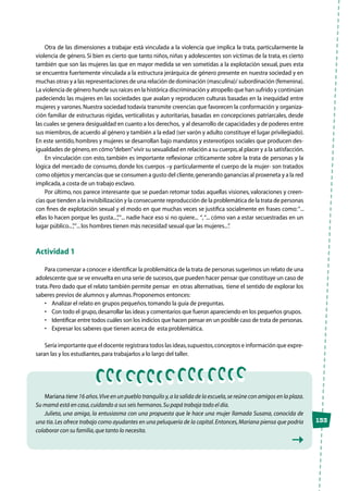 133
Otra de las dimensiones a trabajar está vinculada a la violencia que implica la trata, particularmente la
violencia de género. Si bien es cierto que tanto niños, niñas y adolescentes son víctimas de la trata, es cierto
también que son las mujeres las que en mayor medida se ven sometidas a la explotación sexual, pues esta
se encuentra fuertemente vinculada a la estructura jerárquica de género presente en nuestra sociedad y en
muchas otras y a las representaciones de una relación de dominación (masculina)/ subordinación (femenina).
La violencia de género hunde sus raíces en la histórica discriminación y atropello que han sufrido y continúan
padeciendo las mujeres en las sociedades que avalan y reproducen culturas basadas en la inequidad entre
mujeres y varones.Nuestra sociedad todavía transmite creencias que favorecen la conformación y organiza-
ción familiar de estructuras rígidas, verticalistas y autoritarias, basadas en concepciones patriarcales, desde
las cuales se genera desigualdad en cuanto a los derechos, y al desarrollo de capacidades y de poderes entre
sus miembros,de acuerdo al género y también a la edad (ser varón y adulto constituye el lugar privilegiado).
En este sentido,hombres y mujeres se desarrollan bajo mandatos y estereotipos sociales que producen des-
igualdades de género,en cómo“deben”vivir su sexualidad en relación a su cuerpo,al placer y a la satisfacción.
En vinculación con esto, también es importante reflexionar críticamente sobre la trata de personas y la
lógica del mercado de consumo, donde los cuerpos –y particularmente el cuerpo de la mujer- son tratados
como objetos y mercancías que se consumen a gusto del cliente,generando ganancias al proxeneta y a la red
implicada,a costa de un trabajo esclavo.
Por último, nos parece interesante que se puedan retomar todas aquellas visiones, valoraciones y creen-
cias que tienden a la invisibilización y la consecuente reproducción de la problemática de la trata de personas
con fines de explotación sexual y el modo en que muchas veces se justifica socialmente en frases como:“...
ellas lo hacen porque les gusta...”,“... nadie hace eso si no quiere... “,“... cómo van a estar secuestradas en un
lugar público...”,“...los hombres tienen más necesidad sexual que las mujeres...”.
Actividad 1
Para comenzar a conocer e identificar la problemática de la trata de personas sugerimos un relato de una
adolescente que se ve envuelta en una serie de sucesos,que pueden hacer pensar que constituye un caso de
trata. Pero dado que el relato también permite pensar en otras alternativas, tiene el sentido de explorar los
saberes previos de alumnos y alumnas.Proponemos entonces:
•	 Analizar el relato en grupos pequeños,tomando la guía de preguntas.
•	 Con todo el grupo,desarrollar las ideas y comentarios que fueron apareciendo en los pequeños grupos.
•	 Identificar entre todos cuáles son los indicios que hacen pensar en un posible caso de trata de personas.
•	 Expresar los saberes que tienen acerca de  esta problemática.
Sería importante que el docente registrara todos las ideas,supuestos,conceptos e información que expre-
saran las y los estudiantes,para trabajarlos a lo largo del taller.
Mariana tiene 16 años.Vive en un pueblo tranquilo y,a la salida de la escuela,se reúne con amigos en la plaza.
Su mamá está en casa,cuidando a sus seis hermanos.Su papá trabaja todo el día.
Julieta, una amiga, la entusiasma con una propuesta que le hace una mujer llamada Susana, conocida de
una tía.Les ofrece trabajo como ayudantes en una peluquería de la capital.Entonces,Mariana piensa que podría
colaborar con su familia,que tanto lo necesita.
 