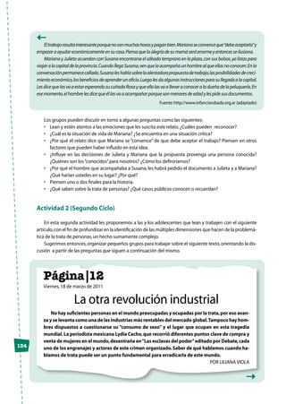 134
Eltrabajoresultainteresanteporquenosonmuchashorasypaganbien.Marianaseconvenceque“debeaceptarlo”y
empezaraayudareconómicamenteensucasa.Piensaquelaalegríadesumamáseráenormeyentoncesseilusiona.
Mariana y Julieta acuerdan con Susana encontrarse el sábado temprano en la plaza,con sus bolsos,ya listas para
viajaralacapitaldelaprovincia.CuandollegaSusana,venquelaacompañaunhombrealqueellasnoconocen.Enla
conversaciónpermanececallado.Susanaleshablasobrelaalentadorapropuestadetrabajo,lasposibilidadesdecreci-
mientoeconómico,losbeneficiosdeaprenderunoficio.Luegolesdaalgunasinstruccionesparasullegadaalacapital.
LesdicequelasvaaestaresperandosucuñadaRosayqueellalasvaallevaraconoceraladueñadelapeluquería.En
esemomento,elhombrelesdicequeéllasvaaacompañarporquesonmenoresdeedadylespidesusdocumentos.
Fuente:http://www.infanciarobada.org.ar (adaptado)
Los grupos pueden discutir en torno a algunas preguntas como las siguientes:
•	 Lean y estén atentos a las emociones que les suscita este relato.¿Cuáles pueden  reconocer?
•	 ¿Cuál es la situación de vida de Mariana? ¿Se encuentra en una situación crítica?
•	 ¿Por qué el relato dice que Mariana se “convence” de que debe aceptar el trabajo? Piensen en otros
factores que pueden haber influido en esta idea.
•	 ¿Influye en las decisiones de Julieta y Mariana que la propuesta provenga una persona conocida?
¿Quiénes son los“conocidos”para nosotros? ¿Cómo los definiríamos?
•	 ¿Por qué el hombre que acompañaba a Susana, les habrá pedido el documento a Julieta y a Mariana?
¿Qué harían ustedes en su lugar? ¿Por qué?
•	 Piensen uno o dos finales para la historia.
•	 ¿Qué saben sobre la trata de personas? ¿Qué casos públicos conocen o recuerdan?
Actividad 2 (Segundo Ciclo)
En esta segunda actividad les proponemos a las y los adolescentes que lean y trabajen con el siguiente
artículo,con el fin de profundizar en la identificación de las múltiples dimensiones que hacen de la problemá-
tica de la trata de personas,un hecho sumamente complejo.
Sugerimos entonces,organizar pequeños grupos para trabajar sobre el siguiente texto,orientando la dis-
cusión a partir de las preguntas que siguen a continuación del mismo.
Página|12
Viernes,18 de marzo de 2011
La otra revolución industrial
No hay suficientes personas en el mundo preocupadas y ocupadas por la trata,por eso avan-
za y se levanta como una de las industrias más rentables del mercado global.Tampoco hay hom-
bres dispuestos a cuestionarse su “consumo de sexo” y el lugar que ocupan en esta tragedia
mundial.La periodista mexicana Lydia Cacho,que recorrió diferentes puntos clave de compra y
venta de mujeres en el mundo,desentraña en“Las esclavas del poder”editado por Debate,cada
uno de los engranajes y actores de este crimen organizado.Saber de qué hablamos cuando ha-
blamos de trata puede ser un punto fundamental para erradicarla de este mundo.
Por Liliana Viola
 