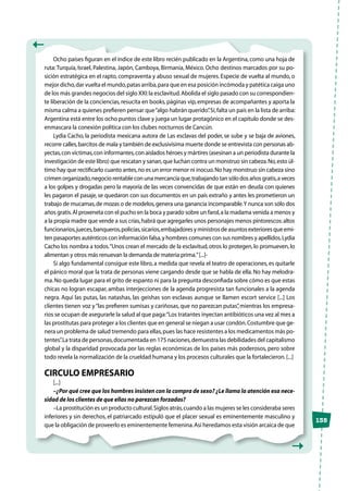 135
Ocho países figuran en el índice de este libro recién publicado en la Argentina, como una hoja de
ruta:Turquía, Israel, Palestina, Japón, Camboya, Birmania, México. Ocho destinos marcados por su po-
sición estratégica en el rapto, compraventa y abuso sexual de mujeres. Especie de vuelta al mundo, o
mejor dicho,dar vuelta el mundo,patas arriba,para que en esa posición incómoda y patética caiga uno
de los más grandes negocios del siglo XXI:la esclavitud.Abolida el siglo pasado con su correspondien-
te liberación de la conciencias,resucita en books,páginas vip,empresas de acompañantes y aporta la
misma calma a quienes prefieren pensar que“algo habrán querido”.Sí,falta un país en la lista de arriba:
Argentina está entre los ocho puntos clave y juega un lugar protagónico en el capítulo donde se des-
enmascara la conexión política con los clubes nocturnos de Cancún.
Lydia Cacho, la periodista mexicana autora de Las esclavas del poder, se sube y se baja de aviones,
recorre calles,barcitos de mala y también de exclusivísima muerte donde se entrevista con personas ab-
yectas,con víctimas,con informantes,con aislados héroes y mártires (asesinan a un periodista durante la
investigación de este libro) que rescatan y sanan,que luchan contra un monstruo sin cabeza.No,esto úl-
timo hay que rectificarlo cuanto antes,no es un error menor ni inocuo.No hay monstruo sin cabeza sino
crimen organizado,negocio rentable con una mercancía que,trabajando tan sólo dos años gratis,a veces
a los golpes y drogadas pero la mayoría de las veces convencidas de que están en deuda con quienes
les pagaron el pasaje, se quedaron con sus documentos en un país extraño y antes les prometieron un
trabajo de mucamas,de mozas o de modelos,genera una ganancia incomparable.Y nunca son sólo dos
años gratis.Al proxeneta con el pucho en la boca y parado sobre un farol,a la madama venida a menos y
a la propia madre que vende a sus crías,habrá que agregarles unos personajes menos pintorescos:altos
funcionarios,jueces,banqueros,policías,sicarios,embajadoresyministrosdeasuntosexterioresqueemi-
ten pasaportes auténticos con información falsa,y hombres comunes con sus nombres y apellidos.Lydia
Cacho los nombra a todos.“Unos crean el mercado de la esclavitud,otros lo protegen,lo promueven,lo
alimentan y otros más renuevan la demanda de materia prima.”[...]-
Si algo fundamental consigue este libro, a medida que revela el teatro de operaciones, es quitarle
el pánico moral que la trata de personas viene cargando desde que se habla de ella.No hay melodra-
ma.No queda lugar para el grito de espanto ni para la pregunta desconfiada sobre cómo es que estas
chicas no logran escapar, ambas interjecciones de la agenda progresista tan funcionales a la agenda
negra. Aquí las putas, las natashas, las geishas son esclavas aunque se llamen escort service [...] Los
clientes tienen voz y“las prefieren sumisas y cariñosas,que no parezcan putas”,mientras los empresa-
rios se ocupan de asegurarle la salud al que paga:“Los tratantes inyectan antibióticos una vez al mes a
las prostitutas para proteger a los clientes que en general se niegan a usar condón.Costumbre que ge-
nera un problema de salud tremendo para ellas,pues las hace resistentes a los medicamentos más po-
tentes”.La trata de personas,documentada en 175 naciones,demuestra las debilidades del capitalismo
global y la disparidad provocada por las reglas económicas de los países más poderosos, pero sobre
todo revela la normalización de la crueldad humana y los procesos culturales que la fortalecieron.[...]
CIRCULO EMPRESARIO
[...]
–¿Por qué cree que los hombres insisten con la compra de sexo? ¿Le llama la atención esa nece-
sidad de los clientes de que ellas no parezcan forzadas?
–La prostitución es un producto cultural.Siglos atrás,cuando a las mujeres se les consideraba seres
inferiores y sin derechos, el patriarcado estipuló que el placer sexual es eminentemente masculino y
que la obligación de proveerlo es eminentemente femenina.Así heredamos esta visión arcaica de que
 