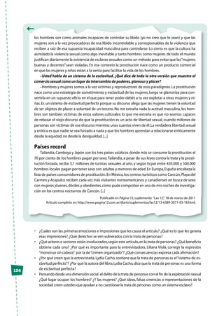 136
los hombres son como animales incapaces de controlar su libido (yo no creo que lo sean) y que las
mujeres son a la vez provocadoras de esa libido incontrolable y corresponsables de la violencia que
reciben a raíz de esa supuesta incapacidad masculina para controlarse. Lo cierto es que la cultura ha
asimilado la violencia sexual como algo inevitable y tanto hombres como mujeres de todo el mundo
justifican diariamente la existencia de esclavas sexuales como un método para evitar que las“mujeres
buenas y decentes”sean violadas. En ese contexto la prostitución nace como un producto comercial
en que las mujeres y niñas están a la venta para facilitar la vida de los hombres.
–Usted habla de un sistema de la esclavitud. ¿Qué dice de toda la otra versión que muestra al
comercio sexual como un lugar de intercambio de poderes,glamour y placer?
–Hombres y mujeres somos a la vez víctimas y reproductores de esos paradigmas.La prostitución
nace como una estrategia de sometimiento y esclavitud de las mujeres, luego se glamoriza para con-
vertirla en un supuesto oficio en el que para tener poder debés a tu vez explotar a otras mujeres y ni-
ñas.Es un sistema de esclavitud perfecto porque su discurso alega que las mujeres tienen la voluntad
de ser objetos de placer a voluntad de un tercero.No me extraña nada la actitud masculina, los hom-
bres son también víctimas de estos valores culturales; lo que me extraña es que no seamos capaces
de rebasar el viejo discurso de que la prostitución es un acto de libertad sexual, cuando millones de
personas son víctimas de ese discurso mientras unas cuantas viven de él.La verdadera libertad sexual
y erótica es que nadie se vea forzado a nada y que los hombres aprendan a relacionarse eróticamente
desde la equidad,no desde la desigualdad.[...]
Países record
Tailandia, Camboya y Japón son los tres países asiáticos donde más se consume la prostitución: el
70 por ciento de los hombres pagan por sexo.Tailandia,a pesar de sus leyes contra la trata y la prosti-
tución forzada, recibe 5,1 millones de turistas sexuales al año, y según Ecpat entre 450.000 y 500.000
hombres locales pagan por tener sexo con adultas y menores de edad.En Europa,España encabeza la
lista de países consumidores de prostitución.En México,los centros turísticos como Cancún,Playa del
Carmen y Acapulco reciben cada vez más visitantes norteamericanos y canadienses en busca de sexo
con mujeres jóvenes,dóciles y obedientes,como pude comprobar en una de mis noches de investiga-
ción en los centros nocturnos de Cancún.[...]
Publicado en Página 12,suplemento “Las 12”, 18 de marzo de 2011
Artículo completo en:http://www.pagina12.com.ar/diario/suplementos/las12/13-6389-2011-03-18.html.
•	 ¿Cuáles son las primeras emociones e impresiones que les causa el artículo? ¿Qué es lo que les genera
esas impresiones? ¿Qué derechos se ven vulnerados con la trata de personas?
•	 ¿Qué actores o sectores están involucrados,según este artículo,en la trata de personas? ¿Qué beneficio
obtiene cada uno? ¿Por qué es importante para la entrevistadora, Liliana Viola, corregir la expresión
“monstruo sin cabeza”  por la de“crimen organizado”? ¿Qué consecuencias expresa cada afirmación?
•	 ¿Por qué creen que la entrevistada,Lydia Cacho,sostiene que la trata de personas es el“sistema de es-
clavitud perfecto”? ¿Por qué la autora del libro,Lydia Cacho,dice que la trata de personas es una forma
de esclavitud perfecta?
•	 Pensando desde una dimensión social  el delito de la trata de personas con el fin de la explotación sexual
¿Qué lugar ocupan los hombres? ¿Y las mujeres? ¿Qué ideas, falsas creencias o representaciones de la
sociedad creen ustedes que ayudan a no cuestionar la trata de personas como un sistema esclavo?
 