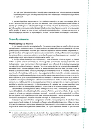 137
•	 ¿Por qué creen que la entrevistadora sostiene que la trata de personas“demuestra las debilidades del
capitalismo global”? ¿Qué vínculos puede reconocer entre el delito de la trata de personas y el merca-
do capitalista?
En base a lo discutido,se puede proponer a los estudiantes que realicen un mapa conceptual del delito de
la trata retomando los conceptos que crean más relevantes, los actores que intervienen, las falsas creencias
sociales que contribuyen a su naturalización,el lugar de hombres y mujeres,etc.Finalmente,se pueden com-
partir los cuadros conceptuales resaltando las similitudes y diferencias.Aquí es importante comenzar a poder
definir al delito de la trata no como un mero hecho aislado que sólo involucra a los tratantes, sino como un
delito complejo que encuentra en algunas lógicas culturales y otras económicas la base para su desarrollo.
Segundo encuentro
Orientaciones para docentes
En este segundo encuentro vamos a invitar a los y las adolescentes a reflexionar sobre los distintos compo-
nentes de la trata:ofrecimiento,captación,desplazamiento y recepción de las víctimas, privación de su libertad
y explotación,partiendo de dos historietas que narran casos hipotéticos.El análisis de estos componentes va a
permitir identificar con más precisión el proceso que viven las víctimas de trata,y reflexionar sobre la compleja
trama de condiciones económicas,políticas y socioculturales que se entrelazan para generar y reproducir esta
problemática,todavía hoy socialmente invisibilizada (ver página 127).
Se sabe que el ofrecimiento y la captación se realiza a través de distintas formas de engaño. Los tratantes
realizan un primer contacto ofreciendo a las personas grandes oportunidades laborales, que muchas veces
incluyen viajes, y hasta matrimonios en el extranjero dando como referencia de contacto un celular, un co-
rreo electrónico o bien el contacto es personal.Estos contactos pueden hacerse a través de las redes sociales,
rastreando datos e informaciones personales de las potenciales victimas,estableciendo contactos a través de
terceros (supuestos candidatos amorosos por ejemplo) o simplemente a través de conocidos. Muchas veces
a partir de la información que adolescentes y jóvenes publican en las redes sociales acerca del estado de sus
relaciones con los adultos y pares,los tratantes aprovechan para engañar apareciendo como personas de con-
fianza que ofrecen ayuda o salida frente a los vínculos conflictivos.63 También utilizan avisos en los comercios
que ofician como agencias de empleo o suben anuncios a Internet. Las ofertas de trabajo son generalmente
como niñeras, modelos, atención en tiendas, costureras en talleres, acompañantes de ancianos, promociones
publicitarias, atención en restaurantes, etc. Otros mecanismos de captación que los tratantes utilizan son el
secuestro o la oferta de dinero a padres,parientes o tutores con el fin de explotar a niños y adolescentes.
Los reclutadores tratan de provocar la fuga del hogar de niñas, niños y adolescentes, para aumentar la
vulnerabilidad de la potencial víctima y facilitar su captura.Asimismo aprovechan el hecho de que una niña
se aleje de su hogar, por cualquier motivo, para capturarla y someterla. Las redes se valen de la incertidum-
bre que generan estas situaciones donde se suele postergar la denuncia a la policía perdiendo así tiempo
valioso en que una persona puede ser trasladada al margen de toda actividad policial.
Puede ocurrir que los reclutadores sean personas conocidas, vecinos, compañeros de estudio o trabajo,
que se aprovechan de los lazos de afecto, de la confianza y vulnerabilidad de las personas.Utilizan el engaño
y la coerción para convencer y presionar a las víctimas. En este sentido, es importante reconocer que la gran
mayoría de las mismas son mujeres,niñas o adolescentes,y en su gran mayoría son hombres los que consumen
63	 En relación a esto proponemos leer las actividad sobre el uso seguro de Internet en el cuaderno Educación Se-
xual Integral para la Educación Secundaria,Serie Cuadernos de ESI (pág.102),disponible en http://www.me.gov.ar/
me_prog/esi/doc/esi_secundaria.pdf.
 