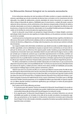 12
La Educación Sexual Integral en la escuela secundaria
En las instituciones educativas de nivel secundario, la ESI debe constituir un espacio sistemático de en-
señanza y aprendizaje que articule contenidos de diversas áreas curriculares con los Lineamientos de la ESI,
adecuados a las edades de adolescentes y jóvenes, abordados de manera transversal y en espacios espe-
cíficos. Incluye el desarrollo de saberes y habilidades para el conocimiento y cuidado del propio cuerpo; la
valoración de las emociones y de los sentimientos en las relaciones interpersonales; el fomento de valores y
actitudes relacionados con el amor, la solidaridad, el respeto por la vida, la integridad y las diferencias entre
las personas; y el ejercicio de los derechos relacionados con la sexualidad.También promueve el trabajo arti-
culado con las familias,los centros de salud y las organizaciones sociales.
Asumir la educación sexual desde una perspectiva integral demanda un trabajo dirigido a promover
aprendizajes desde el punto de vista cognitivo, en el plano afectivo y en las prácticas concretas vinculadas
con el vivir en sociedad.
Cuando pensamos en propuestas que apuntan a generar aprendizajes de tipo cognitivo,entendemos no
sólo acercar información científicamente validada,acorde con cada etapa de desarrollo,sino también el cono-
cimiento de derechos y obligaciones,y el trabajo sobre los prejuicios y las creencias que sostienen actitudes
discriminatorias.
Con respecto al plano de la afectividad, consideramos que, desde la escuela, es posible trabajar para de-
sarrollar capacidades como la solidaridad, la empatía, la expresión de los sentimientos en el marco del res-
peto por los demás y por sus diferencias. Este aspecto puede resultar novedoso, ya que, habitualmente, las
competencias emocionales fueron poco abordadas desde la escuela tradicional. De alguna manera, se daba
por sentado que se trataba de cuestiones que se aprendían espontáneamente en la familia, y también con
la madurez que va brindando la experiencia.Sin desmerecer la vía de aprendizaje informal que constituye la
experiencia de vivir,es posible diseñar enseñanzas sistemáticas,orientadas a generar formas de expresión de
los afectos que mejoren las relaciones interpersonales y promuevan el crecimiento integral de las personas.
Por último,contemplamos una dimensión también relacionada con el saber hacer,en que se promueve la
adquisición de prácticas tales como la posibilidad de decir“no”frente a la coacción de otros,el fortalecimiento
de conductas de respeto y cuidado personal y colectivo de la salud y también de habilidades psicosociales,
como propiciar el diálogo,lograr acuerdos,expresar sentimientos y afectos.
Sabemos que esta no es una tarea sencilla y es un camino que debemos recorrer juntos.Por ello,los equi-
pos del Programa Nacional de Educación Sexual y de la Dirección de Educación Secundaria elaboramos una
serie de materiales de apoyo a la tarea en las escuelas.Entre ellos,se encuentra este segundo Cuaderno de ESI,
que abarca las áreas de Formación Ética y Ciudadana-Derecho, Educación Física y Educación Artística, y pre-
tende acompañar el proceso de implementación de los nuevos Lineamientos Curriculares para su abordaje
transversal.También presenta propuestas con la modalidad de talleres para desarrollar en espacios específi-
cos. Los talleres abordan temáticas socialmente significativas, que constituyen un motivo de preocupación
para la comunidad educativa.
Este Cuaderno de ESI ofrece diferentes secciones:
•	 En la primera parte del material,“Puertas de entrada de la Educación Sexual Integral a la escuela se-
cundaria”, presentamos diversas estrategias que pueden implementarse para iniciar, fortalecer y/o dar
continuidad al desarrollo de la Educación Sexual Integral en la institución escolar.
•	 En la segunda parte,“La Educación Sexual Integral en las áreas curriculares”, ofrecemos una serie de
actividades que pueden ser recreadas en las aulas de las escuelas secundarias. Las propuestas suge-
ridas que presentamos se han basado en el documento Lineamientos Curriculares para la Educación
Sexual Integral.Se han seleccionado contenidos y propósitos formativos que podrían abordarse en las
siguientes áreas curriculares:
 