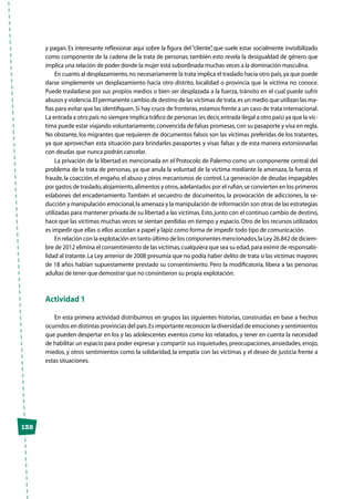 138
y pagan. Es interesante reflexionar aquí sobre la figura del“cliente”, que suele estar socialmente invisibilizado
como componente de la cadena de la trata de personas; también esto revela la desigualdad de género que
implica una relación de poder donde la mujer está subordinada muchas veces a la dominación masculina.
En cuanto al desplazamiento,no necesariamente la trata implica el traslado hacia otro país,ya que puede
darse simplemente un desplazamiento hacia otro distrito, localidad o provincia que la víctima no conoce.
Puede trasladarse por sus propios medios o bien ser desplazada a la fuerza, tránsito en el cual puede sufrir
abusos y violencia.El permanente cambio de destino de las víctimas de trata,es un medio que utilizan las ma-
fias para evitar que las identifiquen.Si hay cruce de fronteras,estamos frente a un caso de trata internacional.
La entrada a otro país no siempre implica tráfico de personas (es decir,entrada ilegal a otro país) ya que la víc-
tima puede estar viajando voluntariamente,convencida de falsas promesas,con su pasaporte y visa en regla.
No obstante, los migrantes que requieren de documentos falsos son las víctimas preferidas de los tratantes,
ya que aprovechan esta situación para brindarles pasaportes y visas falsas y de esta manera extorsionarlas
con deudas que nunca podrán cancelar.
La privación de la libertad es mencionada en el Protocolo de Palermo como un componente central del
problema de la trata de personas, ya que anula la voluntad de la víctima mediante la amenaza, la fuerza, el
fraude,la coacción,el engaño,el abuso y otros mecanismos de control.La generación de deudas impagables
por gastos de traslado,alojamiento,alimentos y otros,adelantados por el rufián,se convierten en los primeros
eslabones del encadenamiento. También el secuestro de documentos, la provocación de adicciones, la se-
ducción y manipulación emocional,la amenaza y la manipulación de información son otras de las estrategias
utilizadas para mantener privada de su libertad a las víctimas.Esto,junto con el continuo cambio de destino,
hace que las víctimas muchas veces se sientan perdidas en tiempo y espacio. Otro de los recursos utilizados
es impedir que ellas o ellos accedan a papel y lápiz como forma de impedir todo tipo de comunicación.
En relación con la explotación en tanto último de los componentes mencionados,la Ley 26.842 de diciem-
bre de 2012 elimina el consentimiento de las víctimas,cualquiera que sea su edad,para eximir de responsabi-
lidad al tratante.La Ley anterior de 2008 presumía que no podía haber delito de trata si las víctimas mayores
de 18 años habían supuestamente prestado su consentimiento. Pero la modificatoria, libera a las personas
adultas de tener que demostrar que no consintieron su propia explotación.
Actividad 1
En esta primera actividad distribuimos en grupos las siguientes historias, construidas en base a hechos
ocurridos en distintas provincias del país.Es importante reconocer la diversidad de emociones y sentimientos
que pueden despertar en los y las adolescentes eventos como los relatados, y tener en cuenta la necesidad
de habilitar un espacio para poder expresar y compartir sus inquietudes,preocupaciones,ansiedades,enojo,
miedos, y otros sentimientos como la solidaridad, la empatía con las víctimas y el deseo de justicia frente a
estas situaciones.
 