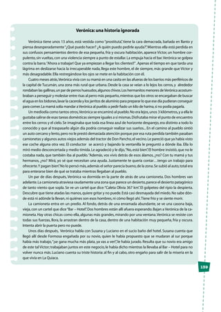 139
Verónica: una historia ignorada
Verónica tiene unos 13 años, está vestida como “prostituta”, tiene la cara demacrada, bañada en llanto y
piensa desesperadamente“¿Qué puedo hacer? ¿A quién puedo pedirle ayuda?”.Mientras ella está perdida en
sus confusos pensamientos dentro de esa pequeña, fría y oscura habitación, aparece Víctor, un hombre cor-
pulento,sin vueltas,con una violencia siempre a punto de estallar.La empuja hacia el bar.Verónica se golpea
contra la barra.“Ahora a trabajar! Que ya empiezan a llegar los clientes!!”.Apenas el tiempo en que tarda una
lágrima en deslizarse hacia la irrecuperable nada, llega este hombre, el de siempre, más grande que Víctor y
más desagradable.Ella restregándose los ojos se mete en la habitación con él.
Cuatro meses atrás,Verónica vivía con su mamá en una casita en las afueras de los barrios más periféricos de
la capital de Tucumán, una zona más rural que urbana. Desde la casa se veían a lo lejos los cerros, y alrededor
rondaban las gallinas,un par de perros huesudos,algunos chivos.Los hermanitos menores deVerónica acostum-
braban a perseguir y molestar entre risas al perro más pequeño,mientras que los otros se encargaban de buscar
el agua en los bidones,lavar la cacerola y los jarritos de aluminio para preparar lo que ese día pudieran conseguir
para comer.La mamá solía mandar aVerónica al pueblo a pedir fiado un kilo de harina,si no podía pagarla.
Un mediodía como tantos otros,Verónica se encaminó al pueblo.No era lejos,unos 3 kilómetros,y a ella le
gustaba salirse de esas tareas domésticas siempre iguales a sí mismas.Disfrutaba mirar el punto de encuentro
entre los cerros y el cielo.Se imaginaba que toda esa línea azul de horizonte desparejo,era distinto a todo lo
conocido y que al traspasarlo algún día podría conseguir realizar sus sueños... En el camino al pueblo sintió
un auto cercano y lento,pero no le prestó demasiada atención porque por esa ruta perdida también pasaban
camionetas y algunos autos viejos además del tractor de Don Pancho,el vecino.Le pareció que ya había visto
ese coche alguna otra vez. El conductor se acercó y bajando la ventanilla le preguntó a dónde iba. Ella lo
miró medio desconcertada y medio tímida.Le agradeció y le dijo,“No,está bien”.El hombre insistió,que no le
costaba nada, que también iba al pueblo.“Además, vos vivís detrás de esos álamos, ¿no? Con tu mamá y tus
hermanos, ¿no? Mirá, yo sé que necesitan una ayuda. Justamente te quería contar…tengo un trabajo para
ofrecerte.Y pagan bien”.No lo pensó más,además el señor parecía bueno,de la zona.Se subió al auto,total era
para enterarse bien de qué se trataba mientras llegaban al pueblo.
Un par de días después, Verónica va dormida en la parte de atrás de una camioneta. Dos hombres van
adelante.La camioneta atraviesa raudamente una zona que parece un desierto,parece el desierto patagónico
de tanto viento que sopla. Se ve un cartel que dice:“Caleta Olivia 367 km”. El golpeteo del ripio la despierta.
Descubre que tiene atadas las manos,quiere gritar y no puede.Está casi desmayada del miedo.No sabe dón-
de está ni adónde la llevan,ni quiénes son esos hombres,ni cómo llegó ahí.Tiene frío y se siente morir.
La camioneta entra en un predio. Al fondo, detrás de una enramada abundante, se ve una casona baja,
vieja,con un cartel que dice“Bar – Hotel”.Dos hombres están allí afuera esperando.Bajan a Verónica de la ca-
mioneta.Hay otras chicas como ella, algunas más grandes, mirando por una ventana.Verónica se resiste con
todas sus fuerzas, llora, la arrastran dentro de la casa, dentro de una habitación muy pequeña, fría y oscura.
Intenta abrir la puerta pero no puede.
Unos días después, Verónica habla con Susana y Luciano en el sucio baño del hotel. Susana cuenta que
llegó allí desde Formosa engañada por su novio, quien le había propuesto que se mudaran al sur porque
había más trabajo,“¡se gana mucha más plata, ya vas a ver!”, le había jurado. Resulta que su novio era amigo
de este tal Víctor; trabajaban juntos en este negocio,le había dicho mientras la llevaba al Bar – Hotel para no
volver nunca más. Luciano cuenta su triste historia: al fin y al cabo, otro engaño para salir de la miseria en la
que vivía en La Quiaca.
 