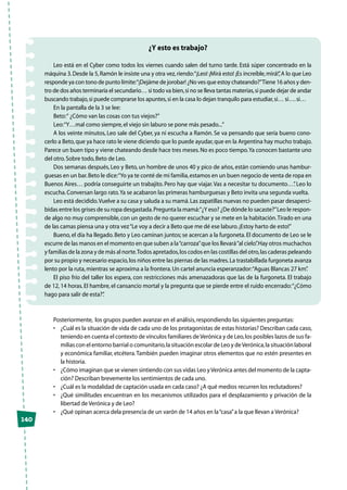 ¿Y esto es trabajo?
Leo está en el Cyber como todos los viernes cuando salen del turno tarde. Está súper concentrado en la
máquina 3.Desde la 5,Ramón le insiste una y otra vez,riendo:“¡Leo! ¡Mirá esto! ¡Es increíble,mirá!”,A lo que Leo
responde ya con tono de punto límite:“¡Dejáme de jorobar! ¿No ves que estoy chateando?”Tiene 16 años y den-
tro de dos años terminaría el secundario… si todo va bien,si no se lleva tantas materias,si puede dejar de andar
buscando trabajo,si puede comprarse los apuntes,si en la casa lo dejan tranquilo para estudiar,si… si….si…
En la pantalla de la 3 se lee:
Beto:“ ¿Cómo van las cosas con tus viejos?”
Leo:“Y…mal como siempre,el viejo sin laburo se pone más pesado...”
A los veinte minutos, Leo sale del Cyber, ya ni escucha a Ramón. Se va pensando que sería bueno cono-
cerlo a Beto,que ya hace rato le viene diciendo que lo puede ayudar,que en la Argentina hay mucho trabajo.
Parece un buen tipo y viene chateando desde hace tres meses.No es poco tiempo.Ya conocen bastante uno
del otro.Sobre todo,Beto de Leo.
Dos semanas después, Leo y Beto, un hombre de unos 40 y pico de años, están comiendo unas hambur-
guesas en un bar.Beto le dice:“Yo ya te conté de mi familia,estamos en un buen negocio de venta de ropa en
Buenos Aires… podría conseguirte un trabajito. Pero hay que viajar.Vas a necesitar tu documento…”. Leo lo
escucha.Conversan largo rato.Ya se acabaron las primeras hamburguesas y Beto invita una segunda vuelta.
Leo está decidido.Vuelve a su casa y saluda a su mamá.Las zapatillas nuevas no pueden pasar desaperci-
bidas entre los grises de su ropa desgastada.Pregunta la mamá:“¿Y eso? ¿De dónde lo sacaste?”Leo le respon-
de algo no muy comprensible,con un gesto de no querer escuchar y se mete en la habitación.Tirado en una
de las camas piensa una y otra vez“Le voy a decir a Beto que me dé ese laburo.¡Estoy harto de esto!”
Bueno,el día ha llegado.Beto y Leo caminan juntos; se acercan a la furgoneta.El documento de Leo se le
escurre de las manos en el momento en que suben a la“carroza”que los llevará“al cielo”.Hay otros muchachos
y familias de la zona y de más al norte.Todos apretados,los codos en las costillas del otro,las caderas peleando
por su propio y necesario espacio,los niños entre las piernas de las madres.La trastabillada furgoneta avanza
lento por la ruta,mientras se aproxima a la frontera.Un cartel anuncia esperanzador:“Aguas Blancas 27 km”.
El piso frío del taller los espera, con restricciones más amenazadoras que las de la furgoneta. El trabajo
de 12, 14 horas.El hambre, el cansancio mortal y la pregunta que se pierde entre el ruido encerrado:“¿Cómo
hago para salir de esta?”.
Posteriormente, los grupos pueden avanzar en el análisis,respondiendo las siguientes preguntas:
•	 ¿Cuál es la situación de vida de cada uno de los protagonistas de estas historias? Describan cada caso,
teniendo en cuenta el contexto de vínculos familiares deVerónica y de Leo,los posibles lazos de sus fa-
milias con el entorno barrial o comunitario,la situación escolar de Leo y deVerónica,la situación laboral
y económica familiar, etcétera.También pueden imaginar otros elementos que no estén presentes en
la historia.
•	 ¿Cómo imaginan que se vienen sintiendo con sus vidas Leo yVerónica antes del momento de la capta-
ción? Describan brevemente los sentimientos de cada uno.
•	 ¿Cuál es la modalidad de captación usada en cada caso? ¿A qué medios recurren los reclutadores?
•	 ¿Qué similitudes encuentran en los mecanismos utilizados para el desplazamiento y privación de la
libertad de Verónica y de Leo?
•	 ¿Qué opinan acerca dela presencia de un varón de 14 años en la“casa”a la que llevan a Verónica?
140
 