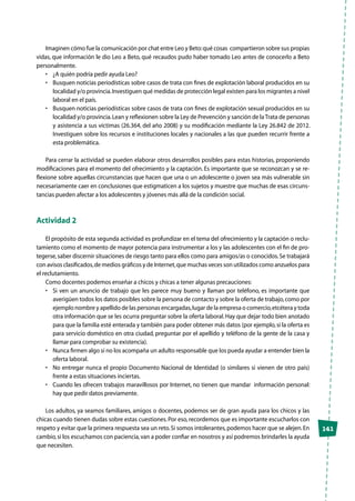 141
Imaginen cómo fue la comunicación por chat entre Leo y Beto:qué cosas compartieron sobre sus propias
vidas, que información le dio Leo a Beto, qué recaudos pudo haber tomado Leo antes de conocerlo a Beto
personalmente.
•	 ¿A quién podría pedir ayuda Leo?
•	 Busquen noticias periodísticas sobre casos de trata con fines de explotación laboral producidos en su
localidad y/o provincia.Investiguen qué medidas de protección legal existen para los migrantes a nivel
laboral en el país.
•	 Busquen noticias periodísticas sobre casos de trata con fines de explotación sexual producidos en su
localidad y/o provincia.Lean y reflexionen sobre la Ley de Prevención y sanción de laTrata de personas
y asistencia a sus víctimas (26.364, del año 2008) y su modificación mediante la Ley 26.842 de 2012.
Investiguen sobre los recursos e instituciones locales y nacionales a las que pueden recurrir frente a
esta problemática.
Para cerrar la actividad se pueden elaborar otros desarrollos posibles para estas historias, proponiendo
modificaciones para el momento del ofrecimiento y la captación. Es importante que se reconozcan y se re-
flexione sobre aquellas circunstancias que hacen que una o un adolescente o joven sea más vulnerable sin
necesariamente caer en conclusiones que estigmaticen a los sujetos y muestre que muchas de esas circuns-
tancias pueden afectar a los adolescentes y jóvenes más allá de la condición social.
Actividad 2
El propósito de esta segunda actividad es profundizar en el tema del ofrecimiento y la captación o reclu-
tamiento como el momento de mayor potencia para instrumentar a los y las adolescentes con el fin de pro-
tegerse,saber discernir situaciones de riesgo tanto para ellos como para amigos/as o conocidos.Se trabajará
con avisos clasificados,de medios gráficos y de Internet,que muchas veces son utilizados como anzuelos para
el reclutamiento.
Como docentes podemos enseñar a chicos y chicas a tener algunas precauciones:
•	 Si ven un anuncio de trabajo que les parece muy bueno y llaman por teléfono, es importante que
averigüen todos los datos posibles sobre la persona de contacto y sobre la oferta de trabajo,como por
ejemplo nombre y apellido de las personas encargadas,lugar de la empresa o comercio,etcétera y toda
otra información que se les ocurra preguntar sobre la oferta laboral.Hay que dejar todo bien anotado
para que la familia esté enterada y también para poder obtener más datos (por ejemplo,si la oferta es
para servicio doméstico en otra ciudad, preguntar por el apellido y teléfono de la gente de la casa y
llamar para comprobar su existencia).
•	 Nunca firmen algo si no los acompaña un adulto responsable que los pueda ayudar a entender bien la
oferta laboral.
•	 No entregar nunca el propio Documento Nacional de Identidad (o similares si vienen de otro país)
frente a estas situaciones inciertas.
•	 Cuando les ofrecen trabajos maravillosos por Internet, no tienen que mandar  información personal:
hay que pedir datos previamente.
Los adultos, ya seamos familiares, amigos o docentes, podemos ser de gran ayuda para los chicos y las
chicas cuando tienen dudas sobre estas cuestiones.Por eso, recordemos que es importante escucharlos con
respeto y evitar que la primera respuesta sea un reto.Si somos intolerantes,podemos hacer que se alejen.En
cambio,si los escuchamos con paciencia,van a poder confiar en nosotros y así podremos brindarles la ayuda
que necesiten.
 