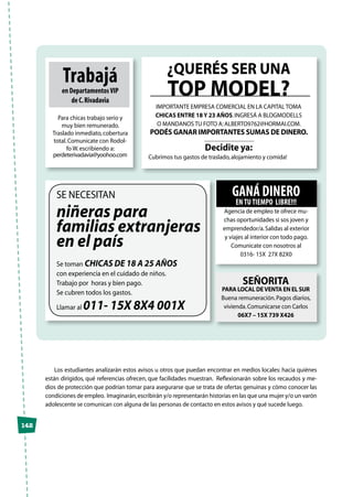 142
Los estudiantes analizarán estos avisos u otros que puedan encontrar en medios locales: hacia quiénes
están dirigidos, qué referencias ofrecen, que facilidades muestran. Reflexionarán sobre los recaudos y me-
dios de protección que podrían tomar para asegurarse que se trata de ofertas genuinas y cómo conocer las
condiciones de empleo. Imaginarán,escribirán y/o representarán historias en las que una mujer y/o un varón
adolescente se comunican con alguna de las personas de contacto en estos avisos y qué sucede luego.
Trabajá
en DepartamentosVIP
de C.Rivadavia
Para chicas trabajo serio y
muy bien remunerado.
Traslado inmediato,cobertura
total.Comunicate con Rodol-
fo W.escribiendo a:
perdeterivadavia@yoohoo.com
¿Querés ser una
top model?
Importante empresa comercial en la Capital toma
chicas entre 18 y 23 años.Ingresá a Blogmodells
o mandanos tu foto a:alberto9762@hormai.com.
Podés ganar importantes sumas de dinero.
Decidite ya:
Cubrimos tus gastos de traslado,alojamiento y comida!
Se necesitan
niñeras para
familias extranjeras
en el país
Se toman chicas de 18 a 25 años
con experiencia en el cuidado de niños.
Trabajo por horas y bien pago.
Se cubren todos los gastos.
Llamar al 011- 15X 8X4 001X
SEÑORITA
PARA LOCAL DEVENTA EN EL SUR
Buena remuneración.Pagos diarios,
vivienda.Comunicarse con Carlos
06X7 – 15X 739 X426
Ganá dinero
entutiempo libre!!!
Agencia de empleo te ofrece mu-
chas oportunidades si sos joven y
emprendedor/a.Salidas al exterior
y viajes al interior con todo pago.
Comunicate con nosotros al
0316- 15X 27X 82X0
 