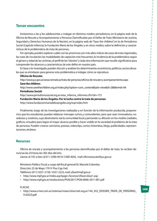 143
Tercer encuentro
Invitaremos a las y los adolescentes a indagar en distintos medios periodísticos, en la página web de la
Oficina de Rescate y Acompañamiento a Personas Damnificadas por el Delito de Trata (Ministerio de Justicia,
Seguridad y Derechos Humanos de la Nación), en la página web de “Save the children”, en la de Periodismo
Social (Capítulo Infancia), la Fundación María de los Ángeles y en otros medios, sobre la definición y caracte-
rísticas de la problemática de trata de personas.
Por ejemplo,pueden explorar cuáles son las provincias con más altos índices de casos de trata registrados,
las rutas de circulación,las modalidades de captación más frecuentes,la incidencia de la problemática según
el género y edad de las víctimas,el perfil de los“clientes”y toda otra información que resulte significativa para
comprender los alcances y características de este delito en nuestro país.
En base a lo investigado,pueden discutir y analizar los determinantes económicos,políticos,sociocultura-
les que se entrelazan para generar esta problemática e indagar cómo se reproduce.
Oficina de Rescate:
http://www.jus.gov.ar/areas-tematicas/trata-de-personas/oficina-de-rescate-y-acompanamiento.aspx
Save the children:
http://www.savethechildren.org.ar/index.php?option=com_content&task=view&id=28&Itemid=64
Periodismo Social:
http://www.periodismosocial.org.ar/area_infancia_informes.cfm?ah=173
Fundación Maria de los Ángeles.Por la lucha contra la trata de personas:
http://www.fundacionmariadelosangeles.org/esp/redes.htm
Finalmente, luego de las investigaciones realizadas y en función de la información producida, propone-
mos que los estudiantes puedan elaborar mensajes cortos y contundentes, pero que sean innovadores, no-
vedosos y creativos,cuyo destinatario sea la comunidad local y pensando su difusión en los medios (radiales,
gráficos, virtuales) para lograr el mayor alcance posible y hacer visible en la sociedad el problema de la trata
de personas. Pueden crearse canciones, poesías, videoclips, cortos, historietas, blogs, publicidades, represen-
taciones,etcétera.
Recursos
Oficina de rescate y acompañamiento a las personas damnificadas por el delito de trata. Se reciben de-
nuncias las 24 horas,los 365 días del año.
Llamar al 145 o bien al 011-5300-4014/ 5300-4042, mail:oficinarescate@jus.gov.ar
Ministerio Público Fiscal,a cargo del fiscal general Dr.Marcelo Colombo.
Dirección:25 de Mayo 179 3º Piso Cap.Fed.
Teléfonos:(011) 4331-2158 / 4331-2223,mail:ufase@mpf.gov.ar
•	 http://www.mpf.gov.ar/index.asp?page=Accesos/Ufase/ufase1.asp
•	 http://www.mpf.gov.ar/resoluciones/PGN/2011/PGN-0046-2011-001.pdf
FLACSO
•	 http://www.crnet.com.ar/sistemas/notas/sitios/ratt.org.ar/144_452_DOSSIER_TRATA_DE_PERSONAS_
FLASCO.pdf
 