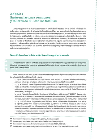 147
ANEXO 1
Sugerencias para reuniones
y talleres de ESI con las familias
Como anticipamos en las“Puertas de entrada”de este material, el trabajo con las familias constituye uno
de los pilares fundamentales de la Educación Sexual Integral.Para que la escuela y las familias trabajemos en
conjunto,proponemos generar relaciones de confianza,sinceridad y apertura,en las que compartamos tanto
los logros como las dificultades en relación a los procesos de enseñanza y aprendizaje de los jóvenes,y cola-
boremos teniendo en cuenta los miedos, las necesidades y los deseos de todas y de todos que se ponen en
juego en nuestro rol de adultos responsables.Para ello,ofrecemos algunas sugerencias para la realización de
reuniones y talleres de Educación Sexual Integral con las familias.El orden en que se las presenta no prescribe
necesariamente una secuencia. El o los temas de reunión se elegirán y ordenarán según las necesidades de
cada comunidad educativa.
Tema: El derecho a la Educación Sexual Integral en la escuela
Convocamos a las familias,confiados en que estamos cumpliendo con la ley y sabiendo que es responsa-
bilidad de todos y de todas encaminar la tarea de la Educación Sexual Integral,y hacer valer los derechos de
niños,niñas y adolescentes.
Para el planteo de este tema,puede ser de utilidad tener presentes algunos textos legales que fundamen-
tan la Educación Sexual Integral en la escuela:
•	 La Ley de Educación Nacional N° 26.20664 plantea, en el artículo 11, inciso P): “Brindar conocimientos y
promover valores que fortalezcan la formación integral de una sexualidad responsable”.
•	 La Ley N° 26.15065 crea el Programa Nacional de Educación Sexual Integral. Su artículo 1 establece:
“Todos los educandos tienen derecho a recibir educación sexual integral en los establecimientos educativos
públicos, de gestión estatal y privada de las jurisdicciones nacional, provincial, de la Ciudad Autónoma de
Buenos Aires y municipal…”.
•	 La Ley de Protección Integral de los Derechos de Niños, Niñas y Adolescentes Nº 26.06166 dispone, entre
otras cosas,en su artículo 17:“Prohíbasealasinstitucioneseducativaspúblicasyprivadasimponerporcausade
embarazo,maternidadopaternidad,medidascorrectivasosancionesdisciplinariasaniñas,niñosyadolescentes”.
•	 La Ley 25.67367 crea el Programa Nacional de Salud Sexual y Procreación Responsable. En el artícu-
lo 2 plantea, entre otros objetivos: “Alcanzar para la población el nivel más elevado de salud sexual y
procreación responsable con el fin de que pueda adoptar decisiones libres de discriminación,coacciones o
violencia;contribuir a la prevención y detección precoz de enfermedades de transmisión sexual,deVIH/sida
y patologías genitales y mamarias; potenciar la participación femenina en la toma de decisiones relativas
a su salud sexual y procreación responsable”.
64	 Disponible en:http://www.me.gov.ar/doc_pdf/ley_de_educ_nac.pdf.
65	 Disponible en:http://www.me.gov.ar/consejo/resoluciones/res08/45-08.pdf.
66	 Disponible en:http://www.derhuman.jus.gov.ar/normativa/pdf/LEY_26061.pdf.
67	 Disponible en:http://www.msal.gov.ar/htm/Site/promin/UCMISALUD/archivos/pdf/ley-25673.pdf.
 