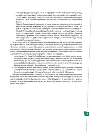 13
-	 Formación Ética y Ciudadana: propone un abordaje de los vínculos afectivos entre adolescentes y
cómo ellos están atravesados y configurados tanto por las costumbres,los estereotipos y los prejui-
cios vinculados a la sexualidad,como por los modos de constituirse hoy los sujetos en tanto sujetos
de derechos. Desde aquí se trabajan temas centrales como la discriminación y la exigibilidad de
derechos.
-	 Educación Física:trabaja en la construcción de nuevas propuestas educativas en el área,poniendo el
acento en el cuidado y el respeto en el acceso a múltiples prácticas corporales motrices,lúdicas y de-
portivas en igualdad de oportunidades para mujeres y varones,y también en espacios colaborativos.
-	 Educación Artística:aborda la igualdad de oportunidades expresivas y participativas para mujeres y
varones en cada uno de los lenguajes artísticos, incorporando asimismo una reflexión crítica sobre
los estereotipos y modelos socioculturales dominantes sobre el cuerpo, los roles de género y sus
relaciones con la idea de aptitudes artísticas,propiciando el respeto por las diversidades y el rechazo
a todas las formas de discriminación.
Las propuestas áulicas no presentan un orden secuencial; cada una posee una lógica propia para desa-
rrollar y profundizar de modo diferente las temáticas. Pueden ser abordadas siguiendo diferentes itinerarios
y de manera articulada con las actividades de enseñanza cotidianas. Al recorrerlas, seguramente se notará
cómo los temas trabajados en las actividades de cada una de las áreas curriculares pueden entrecruzarse con
facilidad y enriquecerse mutuamente, debido a su carácter integrador. Al finalizar cada apartado curricular,
encontrarán los Lineamientos Curriculares completos para cada área o disciplina.
•	 La tercera parte,“La Educación Sexual Integral en espacios curriculares específicos”, propone una se-
rie de talleres orientados a abordar temáticas relevantes para el momento de vida que atraviesan los
adolescentes; y que, por lo general, generan la atención de docentes, directivos y otros actores de la
comunidad educativa. Estos talleres se centran en los siguientes temas: vínculos violentos en parejas
adolescentes,discriminación y diversidad sexual y trata de personas.
•	 En la última parte,“Anexos”, se encuentran distintos recursos: sugerencias para reuniones y talleres de
ESI con las familias; también para trabajar con las dos láminas de ESI y una Guía de Atención Integral
del Adolescente elaborada por el Programa Nacional de Salud Integral en la Adolescencia.
Finalmente, proponemos que los contenidos de este material se articulen con las experiencias que mu-
chos docentes vienen realizando,como los proyectos impulsados por las jurisdicciones y por las escuelas,las
acciones articuladas con las familias y con otros sectores del ámbito público y de la sociedad civil,y las tareas
cotidianas con otros docentes.Deseamos que este sencillo material contribuya,entre otros,a un intercambio
genuino entre colegas.
 