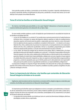 148
Estos párrafos pueden ser leídos y comentados con las familias.Se pueden ir leyendo, individualmente o
en grupos, intentando clarificar el significado de cada punto y tendiendo a vincular estos textos con la reali-
dad que vive la propia comunidad educativa.
Tema: El rol de las familias en la Educación Sexual Integral
No citamos a las familias para prescribirles un rol, o para“bajarles”indicaciones. Lo hacemos porque son
nuestros interlocutores genuinos en la educación de sus hijos e hijas.
En este sentido,también podemos acudir a la legislación para fundamentar la necesidad de inclusión de
las familias en el trabajo de la ESI:
•	 La Ley 26.150 establece en su artículo 9:“Las jurisdicciones nacional,provincial,de la Ciudad Autónoma
de Buenos Aires y municipal, con apoyo del programa, deberán organizar en todos los establecimientos
educativos espacios de formación para los padres o responsables que tienen derecho a estar informados”.
Entre los objetivos de estos espacios,se establecen:a) ampliar la información […] en relación con la sexua-
lidad de niños,niñas y adolescentes; b) promover la comprensión y el acompañamiento en la maduración
afectiva del niño, niña y adolescente ayudándolo a formar su sexualidad y preparándolo para entablar
relaciones interpersonales positivas;c) vincular más estrechamente la escuela y la familia…”.
•	 La Ley 26.061, de Protección Integral de los Derechos de las Niñas, Niños y Adolescentes y las leyes
generales de educación de la Nación,establece,en su artículo 7:“Lafamiliaesresponsableenformaprio-
ritaria de asegurar a las niñas,niños y adolescentes el disfrute pleno y el efectivo ejercicio de sus derechos y
garantías.Elpadreylamadretienenresponsabilidadesyobligacionescomuneseigualesenloquerespecta
al cuidado,desarrollo y educación integral de sus hijos.Los organismos del Estado deben asegurar políticas,
programas y asistencia apropiados para que la familia pueda asumir adecuadamente esta responsabili-
dad,y para que los padres asuman,en igualdad de condiciones,sus responsabilidades y obligaciones”.
La propuesta es trabajar en conjunto el“lugar”de las familias en la educación de sus hijos,para establecer
puentes entre ambas instituciones.Discutir en conjunto y establecer acuerdos,ayudará a resignificar vínculos
y afianzar estrategias comunes.
Tema: La importancia de informar a las familias qué contenidos de Educación
Sexual Integral se brindan en la escuela
Explicamos sobre la existencia de los Lineamientos curriculares de ESI,y elegimos algunos contenidos para
contarles a las familias qué enseñaremos en Educación Sexual Integral.
Es importante que las familias sepan que trabajamos en torno a conceptos y procedimientos,sin disociar-
los de los sentimientos, de las emociones y de los valores. Podemos pedirles que, entre todos y todas, lean y
repasen esta lista de temas que responden a los contenidos contemplados en los Lineamientos Curriculares
de ESI para la educación secundaria:
•	 La reproducción humana desde una mirada que toma en cuenta las dimensiones biológicas,afectivas,
psicológicas,sociales,éticas y espirituales.
 