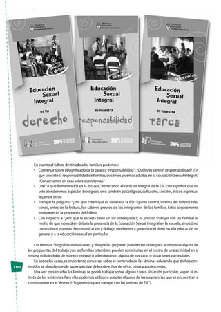 En cuanto al folleto destinado a las familias,podemos:
•	 Conversar sobre el significado de la palabra“responsabilidad”:¿Quién/es tiene/n responsabilidad? ¿En
qué consiste la responsabilidad de familias,docentes y demás adultos en la Educación Sexual Integral?
¿Conversamos en casa sobre estos temas?
•	 Leer“A qué llamamos ESI en la escuela”, destacando el carácter integral de la ESI. Esto significa que no
sólo atenderemos aspectos biológicos,sino también psicológicos,culturales,sociales,éticos,espiritua-
les,entre otros.
•	 Trabajar la pregunta “¿Por qué creen qué es necesaria la ESI?” (parte central, interna del folleto) rele-
vando, antes de la lectura, los saberes previos de los integrantes de las familias. Estos seguramente
enriquecerán la propuesta del folleto.
•	 Con respecto a “¿Por qué la escuela tiene un rol indelegable?”, es preciso trabajar con las familias el
hecho de que no está en debate la presencia de la Educación Sexual Integral en la escuela,sino cómo
construimos puentes de comunicación y diálogo tendientes a garantizar el derecho a la educación en
general y a la educación sexual en particular.
Las láminas“Biografías individuales”y“Biografías grupales”pueden ser útiles para acompañar alguna de
las propuestas del trabajo con las familias o también pueden constituirse en el centro de una actividad en sí
misma,utilizándolas de manera integral o seleccionando alguna de sus caras o situaciones particulares.
En todos los casos,es importante conversar sobre el contenido de las láminas aclarando que dichos con-
tenidos se abordan desde la perspectiva de los derechos de niños,niñas y adolescentes.
Una vez presentadas las láminas, se podrá trabajar sobre alguna cara o situación particular, según el in-
terés de los asistentes. Para ello, podemos utilizar o adaptar algunas de las sugerencias que se encuentran a
continuación en el“Anexo 2:Sugerencias para trabajar con las láminas de ESI”).
150
 