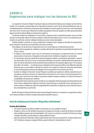 151
ANEXO 2
Sugerencias para trabajar con las láminas de ESI
Las siguientes“Guías de trabajo”constituyen algunas orientaciones básicas para trabajar con las láminas.
Pueden ser recreadas y enriquecidas por la experiencia docente a partir de las particularidades de cada co-
munidad educativa.Las láminas y estas guías de actividades no buscan agotar los temas;son una herramienta
más entre otros recursos que el docente considere apropiados.Asimismo pueden ser útiles para profundizar
algunas temáticas desarrolladas en el presente cuaderno.
Las láminas podrán ser trabajadas en varias clases y espacios,tanto en pequeños grupos,como con todo
el grupo.Se las puede utilizar de manera integral o seleccionando alguna de sus caras o sus situaciones par-
ticulares sin perder de vista las múltiples dimensiones de los temas abordados.
También pueden constituir un recurso válido para compartir entre colegas en jornadas de capacitación,
para enriquecer encuentros con las familias,entre otras acciones.
Para trabajar con las láminas es importante tener en cuenta algunas consideraciones previas:
•	 Generar climas grupales de confianza y respeto, alentando la expresión y la participación genuina de
chicas y chicos.
•	 En algunos casos pueden surgir risas y/o comentarios en los grupos; es importante tomar en cuenta
estas primeras reacciones e integrarlas como parte de la actividad;no negarlas ni sancionarlas.
•	 En caso de que surjan por parte de los jóvenes preguntas,relatos y comentarios que aludan a cuestio-
nes personales o de otros y otras, es importante distinguir la situación individual del tema general, es
decir,se trata de abordar los temas evitando la personalización.Por ejemplo,alguien dice:“Yo no quería,
pero ellos me insistían…”.La temática que se trabajará en forma general refiere a los diferentes tipos de
presiones que, a veces, deben enfrentar los jóvenes. Con respecto al relato de situaciones personales,
se recomienda generar espacios de diálogo en forma personal con los chicos y las chicas.
•	 Cuando se trabaja la Educación Sexual Integral, es posible que aparezcan saberes, experiencias, pre-
conceptos, prejuicios y temores; es importante reconocerlos en uno mismo como primer paso de re-
flexión y que a partir de este análisis nos permita ampliar miradas y sentidos, sin reducir los temas, la
complejidad y la riqueza que implican.
•	 Es importante tener presente que las temáticas son trabajadas desde la perspectiva de los derechos de
niños, niñas y adolescentes. Debemos tomar las situaciones que se presentan como vehículo para co-
nocer,enseñar y reflexionar sobre la integralidad de los derechos,en general,y de los derechos sexua-
les y reproductivos,en particular.
Desde el Programa Nacional de Educación Sexual Integral, invitamos a compartir sus experiencias. Quie-
nes lo deseen podrán enviarlas a:programaeducacionsexual@me.gov.ar.
Guía de trabajo para la lámina“Biografías individuales”
Frente de la lámina
•	 ¿Por qué les parece que María y Rubén se presentan así,con la palabra“tengo”?
•	 Imaginen: ¿cómo son las familias, los grupos de amigos, los vínculos en general de María y de Rubén?
¿Qué problema puede estar teniendo Rubén? ¿Por qué no se animará a contarlo? Si fuéramos amigos
o amigas de Rubén,¿qué le diríamos? ¿Qué podríamos hacer?
•	 ¿Qué le puede estar pasando a María? ¿Qué podría hacer ella en esa situación? ¿A quién podría recu-
rrir? Si fuéramos amigos o amigas de María,¿qué le diríamos? ¿Qué podríamos hacer?
 