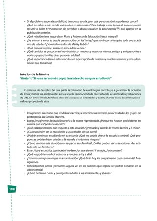 152
•	 Si el problema supera la posibilidad de nuestra ayuda,¿con qué personas adultas podemos contar?
•	 ¿Qué derechos están siendo vulnerados en estos casos? Para trabajar estos temas, el docente puede
recurrir al Taller 4:“Vulneración de derechos y abuso sexual en la adolescencia”68, que aparece en la
publicación anterior.
•	 ¿Qué relación tiene lo que dicen María y Rubén con la Educación Sexual Integral?
•	 ¿Se animan a armar su propia presentación,con los“tengo”que son importantes para cada uno y cada
una de ustedes? ¿Son similares a los de María y Rubén?
•	 ¿Qué nuevos intereses aparecen en la adolescencia?
•	 ¿Qué cambios se producen en los vínculos con nosotras y nosotros mismos,amigos y amigas,novios y
novias,grupos,familias,otras personas adultas?
•	 ¿Qué importancia tienen estos vínculos en la percepción de nosotras y nosotros mismos y en las deci-
siones que tomamos?
Interior de la lámina
Viñeta 1: “Si vas a ser mamá o papá,tenés derecho a seguir estudiando”
El enfoque de derechos del que parte la Educación Sexual Integral contribuye a garantizar la inclusión
de todas y todos los adolescentes en la escuela, reconociendo la diversidad de sus contextos y situaciones
de vida. En este sentido, fortalece el rol de la escuela al orientarlos y acompañarlos en su desarrollo perso-
nal y su proyecto de vida.
•	 Imaginemos las edades que tendrán esta chica y este chico,sus intereses,sus actividades,los grupos de
pertenencia,las familias,etcétera.
•	 Luego, imaginemos la situación previa a la escena representada. ¿Por qué no habrán podido tener en
cuenta que les“podía pasar esto”?
•	 ¿Qué estarán sintiendo con respecto a esta situación? ¿Pensarán y sentirán lo mismo la chica y el chico?
•	 ¿Cuáles pueden ser las reacciones y las actitudes de sus pares?
•	 ¿Podrán continuar estudiando en su escuela? ¿Qué les podría ofrecer la escuela a ambos? ¿Qué pro-
puestas podrían hacer ustedes a la escuela si no tuviera ninguna?
•	 ¿Cómo sentirán esta situación con respecto a sus familias? ¿Cuáles pueden ser las reacciones y las acti-
tudes de sus familiares?
•	 Este chico y esta chica,¿conocerán los derechos que tienen? Y ustedes,¿los conocen?
•	 ¿Qué les podríamos decir nosotros y nosotras a él y a ella?
•	 ¿Tenemos amigos o amigas en esta situación? ¿Qué dirán hoy los que ya fueron papás o mamás? Ave-
rigüemos.
•	 Reflexionemos juntos. ¿Pensamos alguna vez en los cambios que implica ser padres o madres en la
adolescencia?
•	 ¿Cómo debieran cuidar y proteger los adultos a los adolescentes y jóvenes?
 